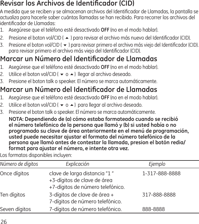 26Revisar los Archivos de Identiﬁcador (CID)A medida que se reciben y se almacenan archivos del Identiﬁcador de Llamadas, la pantalla se actualiza para hacerle saber cuántas llamadas se han recibido. Para recorrer los archivos del identiﬁcador de Llamadas:1.  Asegúrese que el teléfono esté desactivado OFF (no en el modo hablar). 2.   Presione el boton vol/CID ( 5 ) para revisar el archivo más nuevo del Identiﬁcador (CID).3. Presione el boton vol/CID ( 6 ) para revisar primero el archivo más viejo del Identiﬁcador (CID).para revisar primero el archivo más viejo del Identiﬁcador (CID).Marcar un Número del Identiﬁcador de Llamadas1.  Asegúrese que el teléfono esté desactivado OFF (no en el modo hablar). 2.  Utilice el boton vol/CID ( 6 o 5)  llegar al archivo deseado. 3.  Presione el boton talk o speaker. El número se marca automáticamente.Marcar un Número del Identiﬁcador de Llamadas1.  Asegúrese que el teléfono esté desactivado OFF (no en el modo hablar). 2.  Utilice el boton vol/CID ( 6 o 5)  para llegar al archivo deseado. 3. Presione el boton talk o speaker. El número se marca automáticamente.NOTA: Dependiendo de (a) cómo estaba formateado cuando se recibió el número telefónico de la persona que llamó y (b) si usted había o no programado su clave de área anteriormente en el menú de programación, usted puede necesitar ajustar el formato del número telefónico de la persona que llamó antes de contestar la llamada, presion el botón redia/format para ajustar el número, e intente otra vez.Los formatos disponibles incluyen:Número de dígitos   Explicación   EjemploOnce dígitos  clave de larga distancia “1 ”  1‑317‑888‑8888   +3‑dígitos de clave de área   +7‑dígitos de número telefónico.Ten dígitos  3‑dígitos de clave de área +  317‑888‑8888   7‑dígitos de número telefónico.Seven dígitos  7‑dígitos de número telefónico.  888‑8888