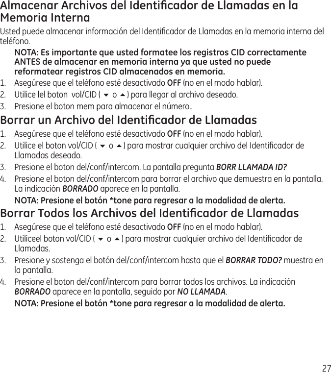 27Almacenar Archivos del Identiﬁcador de Llamadas en la Memoria InternaUsted puede almacenar información del Identiﬁcador de Llamadas en la memoria interna del teléfono. NOTA: Es importante que usted formatee los registros CID correctamente ANTES de almacenar en memoria interna ya que usted no puede reformatear registros CID almacenados en memoria.1.  Asegúrese que el teléfono esté desactivado OFF (no en el modo hablar). 2.  Utilice lel boton  vol/CID ( 6 o 5) para llegar al archivo deseado.3.  Presione el boton mem para almacenar el número..Borrar un Archivo del Identiﬁcador de Llamadas1.  Asegúrese que el teléfono esté desactivado OFF (no en el modo hablar). 2.  Utilice el boton vol/CID ( 6 o 5) para mostrar cualquier archivo del Identiﬁcador de Llamadas deseado.3.   Presione el boton del/conf/intercom. La pantalla pregunta BORR LLAMADA ID?4.   Presione el boton del/conf/intercom para borrar el archivo que demuestra en la pantalla. La indicación BORRADO aparece en la pantalla.NOTA: Presione el botón *tone para regresar a la modalidad de alerta.Borrar Todos los Archivos del Identiﬁcador de Llamadas1.  Asegúrese que el teléfono esté desactivado OFF (no en el modo hablar). 2.  Utiliceel boton vol/CID ( 6 o 5) para mostrar cualquier archivo del Identiﬁcador de Llamadas.3.  Presione y sostenga el botón del/conf/intercom hasta que el BORRAR TODO? muestra en la pantalla.4.   Presione el boton del/conf/intercom para borrar todos los archivos. La indicación BORRADO aparece en la pantalla, seguido por NO LLAMADA.NOTA: Presione el botón *tone para regresar a la modalidad de alerta.