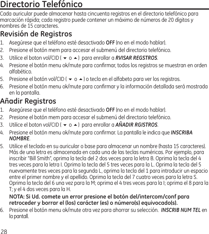 28Directorio TelefónicoCada auricular puede almacenar hasta cincuenta registros en el directorio telefónico para marcación rápida; cada registro puede contener un máximo de números de 20 dígitos y nombres de 15 caracteres.Revisión de Registros1.  Asegúrese que el teléfono esté desactivado OFF (no en el modo hablar). 2.  Presione el botón mem para accesar el submenú del directorio telefónico.3.  Utilice el boton vol/CID ( 6 o 5)  para enrollar a RVISAR REGSTROS.4.  Presione el botón menu ok/mute para conﬁrmar, todos los registros se muestran en orden alfabético.5.  Presione el botón vol/CID ( 6 o 5) o tecla en el alfabeto para ver los registros.6.  Presione el botón menu ok/mute para conﬁrmar y la información detallada será mostrada en la pantalla.Añadir Registros1.  Asegúrese que el teléfono esté desactivado OFF (no en el modo hablar). 2.  Presione el botón mem para accesar el submenú del directorio telefónico.3.  Utilice el boton vol/CID ( 6 o 5)  para enrollar a AÑADIR RGISTROS.4.  Presione el botón menu ok/mute para conﬁrmar. La pantalla le indica que INSCRIBA NOMBRE.5.   Utilice el teclado en su auricular o base para almacenar un nombre (hasta 15 caracteres). Más de una letra es almacenada en cada una de las teclas numéricas. Por ejemplo, para inscribir “Bill Smith”, oprima la tecla del 2 dos veces para la letra B. Oprima la tecla del 4 tres veces para la letra I. Oprima la tecla del 5 tres veces para la L. Oprima la tecla del 5 nuevamente tres veces para la segunda L, oprima la tecla del 1 para introducir un espacio entre el primer nombre y el apellido. Oprima la tecla del 7 cuatro veces para la letra S. Oprima la tecla del 6 una vez para la M; oprima el 4 tres veces para la I; oprima el 8 para la T; y el 4 dos veces para la H.NOTA: Si Ud. comete un error presione el botón del/intercom/conf para retroceder y borrar el (los) carácter (es) o número(s) equivocado(s).6.   Presione el botón menu ok/mute otra vez para ahorrar su selección.  INSCRIB NUM TEL en la pantall.