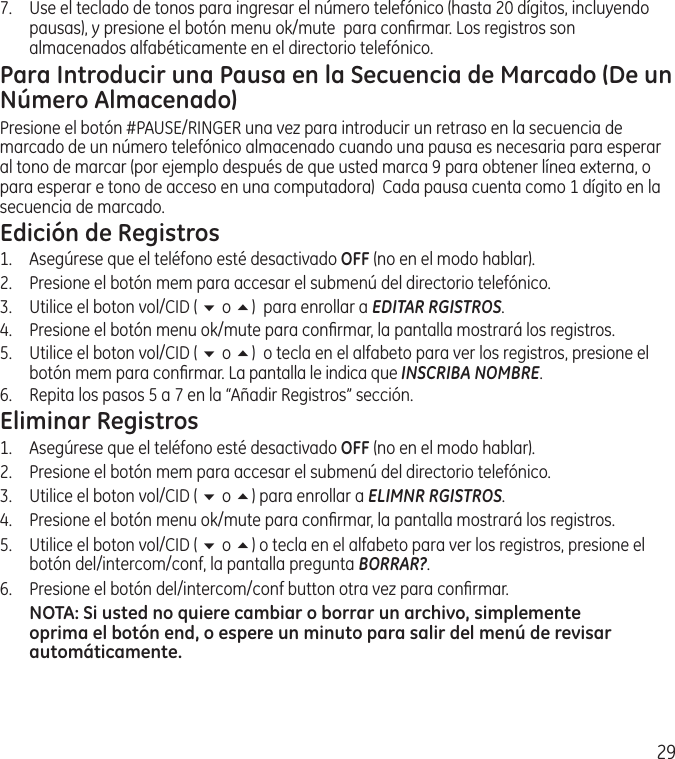 297.   Use el teclado de tonos para ingresar el número telefónico (hasta 20 dígitos, incluyendo pausas), y presione el botón menu ok/mute  para conﬁrmar. Los registros son almacenados alfabéticamente en el directorio telefónico.Para Introducir una Pausa en la Secuencia de Marcado (De un Número Almacenado)Presione el botón #PAUSE/RINGER una vez para introducir un retraso en la secuencia de marcado de un número telefónico almacenado cuando una pausa es necesaria para esperar al tono de marcar (por ejemplo después de que usted marca 9 para obtener línea externa, o para esperar e tono de acceso en una computadora)  Cada pausa cuenta como 1 dígito en la secuencia de marcado.Edición de Registros1.  Asegúrese que el teléfono esté desactivado OFF (no en el modo hablar). 2.  Presione el botón mem para accesar el submenú del directorio telefónico.3.  Utilice el boton vol/CID ( 6 o 5)  para enrollar a EDITAR RGISTROS.4.   Presione el botón menu ok/mute para conﬁrmar, la pantalla mostrará los registros.5.   Utilice el boton vol/CID ( 6 o 5)  o tecla en el alfabeto para ver los registros, presione el botón mem para conﬁrmar. La pantalla le indica que INSCRIBA NOMBRE.6.   Repita los pasos 5 a 7 en la “Añadir Registros” sección.Eliminar Registros1.  Asegúrese que el teléfono esté desactivado OFF (no en el modo hablar). 2.  Presione el botón mem para accesar el submenú del directorio telefónico.3.  Utilice el boton vol/CID ( 6 o 5) para enrollar a ELIMNR RGISTROS.4.   Presione el botón menu ok/mute para conﬁrmar, la pantalla mostrará los registros.5.   Utilice el boton vol/CID ( 6 o 5) o tecla en el alfabeto para ver los registros, presione el botón del/intercom/conf, la pantalla pregunta BORRAR?.6.   Presione el botón del/intercom/conf button otra vez para conﬁrmar.NOTA: Si usted no quiere cambiar o borrar un archivo, simplemente oprima el botón end, o espere un minuto para salir del menú de revisar automáticamente.