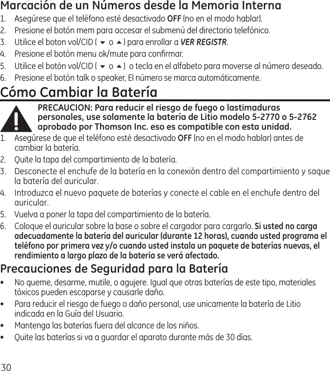 30Marcación de un Números desde la Memoria Interna1.  Asegúrese que el teléfono esté desactivado OFF (no en el modo hablar). 2.  Presione el botón mem para accesar el submenú del directorio telefónico.3.  Utilice el boton vol/CID ( 6 o 5) para enrollar a VER REGISTR.4.   Presione el botón menu ok/mute para conﬁrmar.5.   Utilice el botón vol/CID ( 6 o 5)  o tecla en el alfabeto para moverse al número deseado.6.   Presione el botón talk o speaker, El número se marca automáticamente.Cómo Cambiar la BateríaPRECAUCION: Para reducir el riesgo de fuego o lastimaduras personales, use solamente la batería de Litio modelo 5-2770 o 5-2762 aprobado por Thomson Inc. eso es compatible con esta unidad.1.  Asegúrese de que el teléfono esté desactivado OFF (no en el modo hablar) antes de cambiar la batería.2.  Quite la tapa del compartimiento de la batería.3.  Desconecte el enchufe de la batería en la conexión dentro del compartimiento y saque la batería del auricular.4.  Introduzca el nuevo paquete de baterías y conecte el cable en el enchufe dentro del auricular.5.  Vuelva a poner la tapa del compartimiento de la batería.6.  Coloque el auricular sobre la base o sobre el cargador para cargarlo. Si usted no carga adecuadamente la batería del auricular (durante 12 horas), cuando usted programa el teléfono por primera vez y/o cuando usted instala un paquete de baterías nuevas, el rendimiento a largo plazo de la batería se verá afectado.Precauciones de Seguridad para la Batería•  No queme, desarme, mutile, o agujere. Igual que otras baterías de este tipo, materiales tóxicos pueden escaparse y causarle daño.•  Para reducir el riesgo de fuego o daño personal, use unicamente la batería de Litio indicada en la Guía del Usuario.•  Mantenga las baterías fuera del alcance de los niños.•   Quite las baterías si va a guardar el aparato durante más de 30 días.