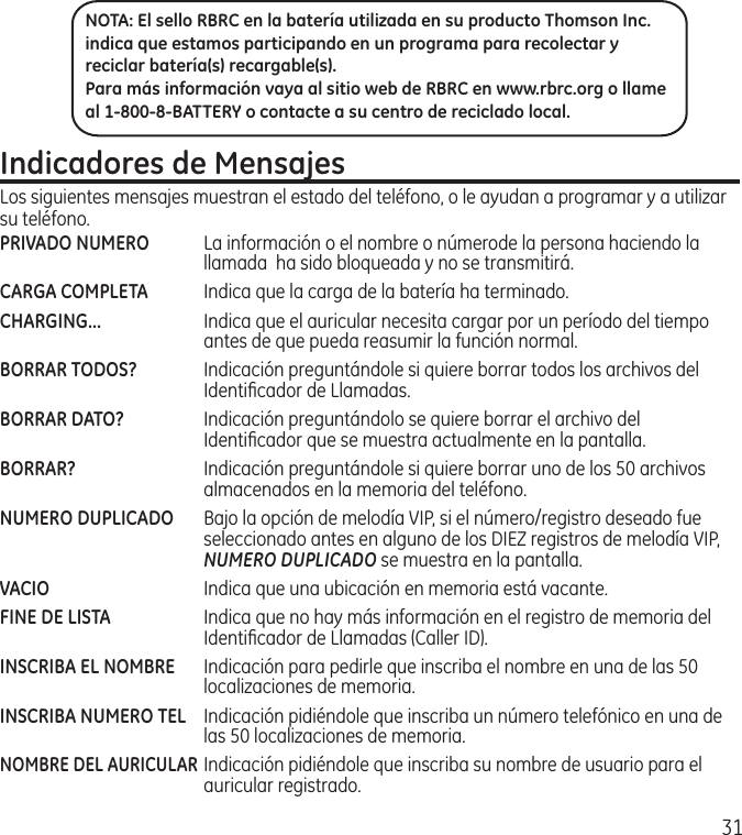 31Indicadores de MensajesLos siguientes mensajes muestran el estado del teléfono, o le ayudan a programar y a utilizar su teléfono.PRIVADO NUMERO  La información o el nombre o númerode la persona haciendo la llamada  ha sido bloqueada y no se transmitirá.CARGA COMPLETA  Indica que la carga de la batería ha terminado.CHARGING...  Indica que el auricular necesita cargar por un período del tiempo antes de que pueda reasumir la función normal.BORRAR TODOS?  Indicación preguntándole si quiere borrar todos los archivos del Identiﬁcador de Llamadas.BORRAR DATO?  Indicación preguntándolo se quiere borrar el archivo del Identiﬁcador que se muestra actualmente en la pantalla.BORRAR?  Indicación preguntándole si quiere borrar uno de los 50 archivos almacenados en la memoria del teléfono.NUMERO DUPLICADO  Bajo la opción de melodía VIP, si el número/registro deseado fue seleccionado antes en alguno de los DIEZ registros de melodía VIP, NUMERO DUPLICADO se muestra en la pantalla. VACIO  Indica que una ubicación en memoria está vacante.FINE DE LISTA  Indica que no hay más información en el registro de memoria del Identiﬁcador de Llamadas (Caller ID).INSCRIBA EL NOMBRE  Indicación para pedirle que inscriba el nombre en una de las 50 localizaciones de memoria.INSCRIBA NUMERO TEL  Indicación pidiéndole que inscriba un número telefónico en una de las 50 localizaciones de memoria.NOMBRE DEL AURICULAR Indicación pidiéndole que inscriba su nombre de usuario para el auricular registrado.NOTA: El sello RBRC en la batería utilizada en su producto Thomson Inc. indica que estamos participando en un programa para recolectar y reciclar batería(s) recargable(s). Para más información vaya al sitio web de RBRC en www.rbrc.org o llame al 1-800-8-BATTERY o contacte a su centro de reciclado local.