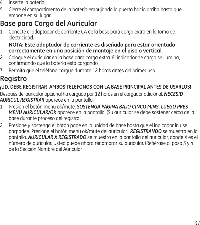 374.  Inserte la batería.5.  Cierre el compartimento de la batería empujando la puerta hacia arriba hasta que embone en su lugar.Base para Carga del Auricular1.  Conecte el adaptador de corriente CA de la base para carga extra en la toma de electricidad.NOTA: Este adaptador de corriente es diseñado para estar orientado correctamente en una posición de montaje en el piso o vertical.2.  Coloque el auricular en la base para carga extra. El indicador de carga se ilumina, conﬁrmando que la batería está cargando. 3.  Permita que el teléfono cargue durante 12 horas antes del primer uso.Registro ¡UD. DEBE REGISTRAR  AMBOS TELEFONOS CON LA BASE PRINCIPAL ANTES DE USARLOS!Después del auricular opcional ha cargado por 12 horas en el cargador adicional, NECESID AURICUL REGISTRAR aparece en la pantalla.1.   Presion el botón menu ok/mute. SOSTENGA PAGINA BAJO CINCO MINS, LUEGO PRES MENU AURICULAR/OK aparece en la pantalla. (Su auricular se debe sostener cerca de la base durante proceso del registro.)2.  Presione y sostenga el botón page en la unidad de base hasta que el indicador in use parpadee. Presione el botón menu ok/mute del auricular.  REGISTRANDO se muestra en la pantalla. AURICULAR X REGISTRADO se muestra en la pantalla del auricular, donde X es el número de auricular. Usted puede ahora renombrar su auricular. (Reﬁérase al paso 3 y 4 de la Sección Nombre del Auricular