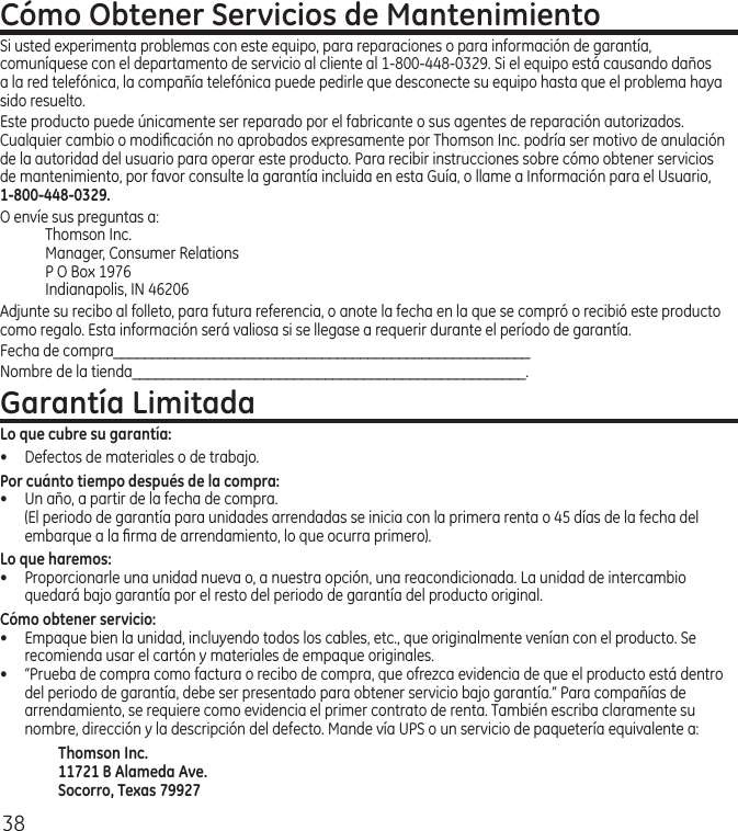 38Cómo Obtener Servicios de MantenimientoSi usted experimenta problemas con este equipo, para reparaciones o para información de garantía, comuníquese con el departamento de servicio al cliente al 1‑800‑448‑0329. Si el equipo está causando daños a la red telefónica, la compañía telefónica puede pedirle que desconecte su equipo hasta que el problema haya sido resuelto.Este producto puede únicamente ser reparado por el fabricante o sus agentes de reparación autorizados. Cualquier cambio o modiﬁcación no aprobados expresamente por Thomson Inc. podría ser motivo de anulación de la autoridad del usuario para operar este producto. Para recibir instrucciones sobre cómo obtener servicios de mantenimiento, por favor consulte la garantía incluida en esta Guía, o llame a Información para el Usuario, 1-800-448-0329.O envíe sus preguntas a:Thomson Inc.Manager, Consumer RelationsP O Box 1976Indianapolis, IN 46206Adjunte su recibo al folleto, para futura referencia, o anote la fecha en la que se compró o recibió este producto como regalo. Esta información será valiosa si se llegase a requerir durante el período de garantía.Fecha de compra______________________________________________________Nombre de la tienda___________________________________________________.Garantía LimitadaLo que cubre su garantía:•  Defectos de materiales o de trabajo.Por cuánto tiempo después de la compra:•  Un año, a partir de la fecha de compra.  (El periodo de garantía para unidades arrendadas se inicia con la primera renta o 45 días de la fecha del embarque a la ﬁrma de arrendamiento, lo que ocurra primero).Lo que haremos:•  Proporcionarle una unidad nueva o, a nuestra opción, una reacondicionada. La unidad de intercambio quedará bajo garantía por el resto del periodo de garantía del producto original.Cómo obtener servicio:•  Empaque bien la unidad, incluyendo todos los cables, etc., que originalmente venían con el producto. Se recomienda usar el cartón y materiales de empaque originales.•  “Prueba de compra como factura o recibo de compra, que ofrezca evidencia de que el producto está dentro del periodo de garantía, debe ser presentado para obtener servicio bajo garantía.” Para compañías de arrendamiento, se requiere como evidencia el primer contrato de renta. También escriba claramente su nombre, dirección y la descripción del defecto. Mande vía UPS o un servicio de paquetería equivalente a:Thomson Inc.11721 B Alameda Ave.Socorro, Texas 79927