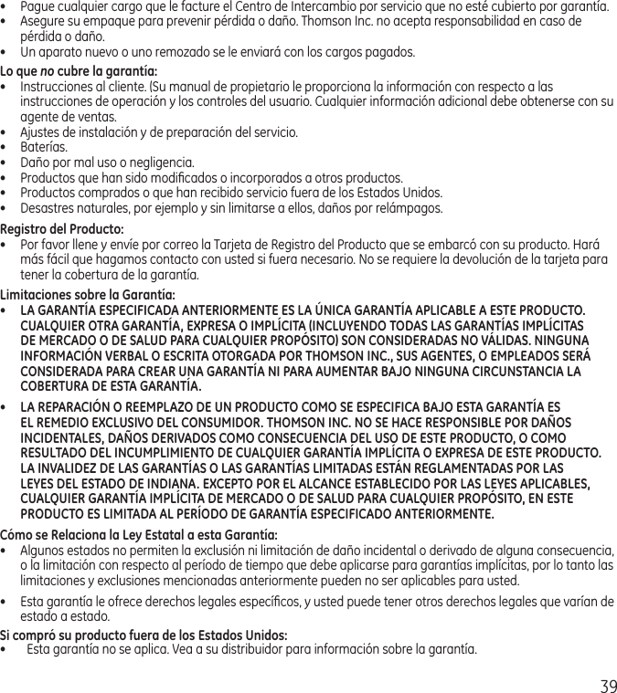 39•  Pague cualquier cargo que le facture el Centro de Intercambio por servicio que no esté cubierto por garantía.•  Asegure su empaque para prevenir pérdida o daño. Thomson Inc. no acepta responsabilidad en caso de pérdida o daño.•  Un aparato nuevo o uno remozado se le enviará con los cargos pagados.Lo que no cubre la garantía:•  Instrucciones al cliente. (Su manual de propietario le proporciona la información con respecto a las instrucciones de operación y los controles del usuario. Cualquier información adicional debe obtenerse con su agente de ventas.•  Ajustes de instalación y de preparación del servicio.•  Baterías.•  Daño por mal uso o negligencia.•  Productos que han sido modiﬁcados o incorporados a otros productos.•  Productos comprados o que han recibido servicio fuera de los Estados Unidos.•  Desastres naturales, por ejemplo y sin limitarse a ellos, daños por relámpagos.Registro del Producto:•  Por favor llene y envíe por correo la Tarjeta de Registro del Producto que se embarcó con su producto. Hará más fácil que hagamos contacto con usted si fuera necesario. No se requiere la devolución de la tarjeta para tener la cobertura de la garantía.Limitaciones sobre la Garantía:•  LA GARANTÍA ESPECIFICADA ANTERIORMENTE ES LA ÚNICA GARANTÍA APLICABLE A ESTE PRODUCTO. CUALQUIER OTRA GARANTÍA, EXPRESA O IMPLÍCITA (INCLUYENDO TODAS LAS GARANTÍAS IMPLÍCITAS DE MERCADO O DE SALUD PARA CUALQUIER PROPÓSITO) SON CONSIDERADAS NO VÁLIDAS. NINGUNA INFORMACIÓN VERBAL O ESCRITA OTORGADA POR THOMSON INC., SUS AGENTES, O EMPLEADOS SERÁ CONSIDERADA PARA CREAR UNA GARANTÍA NI PARA AUMENTAR BAJO NINGUNA CIRCUNSTANCIA LA COBERTURA DE ESTA GARANTÍA.•  LA REPARACIÓN O REEMPLAZO DE UN PRODUCTO COMO SE ESPECIFICA BAJO ESTA GARANTÍA ES EL REMEDIO EXCLUSIVO DEL CONSUMIDOR. THOMSON INC. NO SE HACE RESPONSIBLE POR DAÑOS INCIDENTALES, DAÑOS DERIVADOS COMO CONSECUENCIA DEL USO DE ESTE PRODUCTO, O COMO RESULTADO DEL INCUMPLIMIENTO DE CUALQUIER GARANTÍA IMPLÍCITA O EXPRESA DE ESTE PRODUCTO. LA INVALIDEZ DE LAS GARANTÍAS O LAS GARANTÍAS LIMITADAS ESTÁN REGLAMENTADAS POR LAS LEYES DEL ESTADO DE INDIANA. EXCEPTO POR EL ALCANCE ESTABLECIDO POR LAS LEYES APLICABLES, CUALQUIER GARANTÍA IMPLÍCITA DE MERCADO O DE SALUD PARA CUALQUIER PROPÓSITO, EN ESTE PRODUCTO ES LIMITADA AL PERÍODO DE GARANTÍA ESPECIFICADO ANTERIORMENTE.Cómo se Relaciona la Ley Estatal a esta Garantía:•  Algunos estados no permiten la exclusión ni limitación de daño incidental o derivado de alguna consecuencia, o la limitación con respecto al período de tiempo que debe aplicarse para garantías implícitas, por lo tanto las limitaciones y exclusiones mencionadas anteriormente pueden no ser aplicables para usted.•  Esta garantía le ofrece derechos legales especíﬁcos, y usted puede tener otros derechos legales que varían de estado a estado.Si compró su producto fuera de los Estados Unidos:•  Esta garantía no se aplica. Vea a su distribuidor para información sobre la garantía.