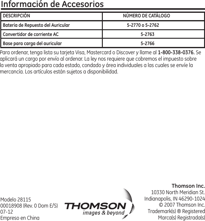 Thomson Inc.10330 North Meridian St.Indianapolis, IN 46290‑1024© 2007 Thomson Inc. Trademark(s) ® RegisteredMarca(s) Registrada(s)Información de AccesoriosPara ordenar, tenga lista su tarjeta Visa, Mastercard o Discover y llame al 1-800-338-0376. Se aplicará un cargo por envío al ordenar. La ley nos requiere que cobremos el impuesto sobre la venta apropiado para cada estado, condado y área individuales a las cuales se envíe la mercancía. Los artículos están sujetos a disponibilidad. Modelo 28115 00018908 (Rev. 0 Dom E/S) 07‑12 Empreso en ChinaDESCRIPCIÓN  NÚMERO DE CATÁLOGOBatería de Repuesto del Auricular  5-2770 o 5-2762Convertidor de corriente AC  5-2763Base para carga del auricular   5-2766