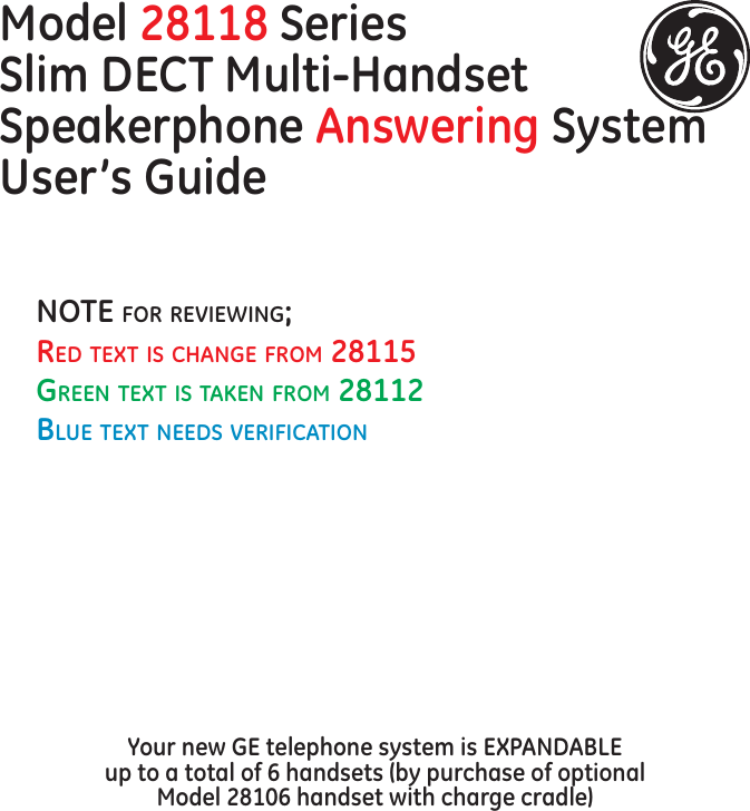 Model 28118 SeriesSlim DECT Multi-Handset Speakerphone Answering System  User’s GuideYour new GE telephone system is EXPANDABLE  up to a total of 6 handsets (by purchase of optional  Model 28106 handset with charge cradle)NOTE fOr rEviEwiNg;rEd TExT is chaNgE frOm 28115grEEN TExT is TakEN frOm 28112BluE TExT NEEds vErificaTiON