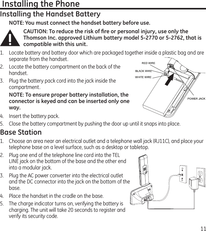 11 Installing the PhoneInstalling the Handset BatteryNOTE: You must connect the handset battery before use.CAUTION: To reduce the risk of ﬁre or personal injury, use only the Thomson Inc. approved Lithium battery model 5-2770 or 5-2762, that is compatible with this unit.1.  Locate battery and battery door which are packaged together inside a plastic bag and are separate from the handset.2.  Locate the battery compartment on the back of the handset.3.  Plug the battery pack cord into the jack inside the compartment. NOTE: To ensure proper battery installation, the connector is keyed and can be inserted only one way.4.  Insert the battery pack.5.   Close the battery compartment by pushing the door up until it snaps into place.Base Station1.  Choose an area near an electrical outlet and a telephone wall jack (RJ11C), and place your telephone base on a level surface, such as a desktop or tabletop.2.   Plug one end of the telephone line cord into the TEL LINE jack on the bottom of the base and the other end into a modular jack.3.   Plug the AC power converter into the electrical outlet and the DC connector into the jack on the bottom of the base.4.  Place the handset in the cradle on the base.5.   The charge indicator turns on, verifying the battery is charging. The unit will take 20 seconds to register and verify its security code. 