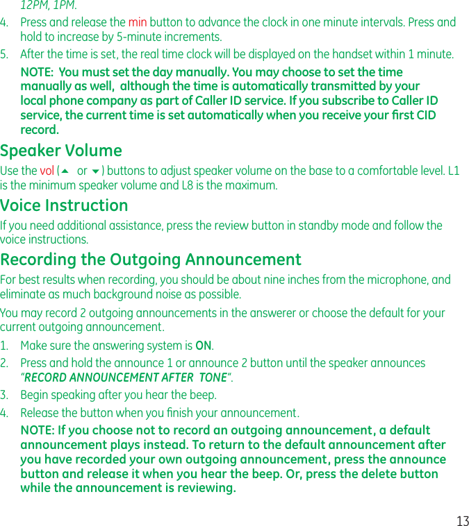 1312PM, 1PM.4.  Press and release the min button to advance the clock in one minute intervals. Press and hold to increase by 5-minute increments.5.  After the time is set, the real time clock will be displayed on the handset within 1 minute.NOTE:  You must set the day manually. You may choose to set the time manually as well,  although the time is automatically transmitted by your local phone company as part of Caller ID service. If you subscribe to Caller ID service, the current time is set automatically when you receive your ﬁrst CID record.Speaker VolumeUse the vol (5 or 6) buttons to adjust speaker volume on the base to a comfortable level. L1 is the minimum speaker volume and L8 is the maximum.Voice InstructionIf you need additional assistance, press the review button in standby mode and follow the voice instructions.Recording the Outgoing AnnouncementFor best results when recording, you should be about nine inches from the microphone, and eliminate as much background noise as possible.You may record 2 outgoing announcements in the answerer or choose the default for your current outgoing announcement.1.   Make sure the answering system is ON.2.  Press and hold the announce 1 or announce 2 button until the speaker announces “RECORD ANNOUNCEMENT AFTER  TONE“.3.  Begin speaking after you hear the beep.4.  Release the button when you ﬁnish your announcement.NOTE: If you choose not to record an outgoing announcement, a default announcement plays instead. To return to the default announcement after you have recorded your own outgoing announcement, press the announce   button and release it when you hear the beep. Or, press the delete button while the announcement is reviewing.