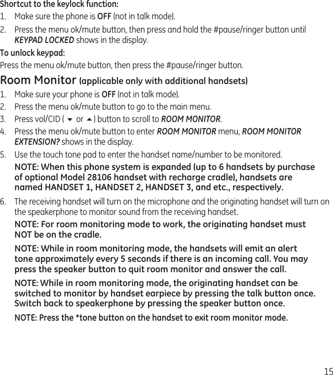 15Shortcut to the keylock function:1.  Make sure the phone is OFF (not in talk mode).2.  Press the menu ok/mute button, then press and hold the #pause/ringer button until KEYPAD LOCKED shows in the display. To unlock keypad:Press the menu ok/mute button, then press the #pause/ringer button. Room Monitor (applicable only with additional handsets)1.  Make sure your phone is OFF (not in talk mode).2.  Press the menu ok/mute button to go to the main menu.3.  Press vol/CID ( 6 or 5) button to scroll to ROOM MONITOR.4.  Press the menu ok/mute button to enter ROOM MONITOR menu, ROOM MONITOR EXTENSION? shows in the display.5.  Use the touch tone pad to enter the handset name/number to be monitored.NOTE: When this phone system is expanded (up to 6 handsets by purchase of optional Model 28106 handset with recharge cradle), handsets are named HANDSET 1, HANDSET 2, HANDSET 3, and etc., respectively.6.  The receiving handset will turn on the microphone and the originating handset will turn on the speakerphone to monitor sound from the receiving handset.NOTE: For room monitoring mode to work, the originating handset must NOT be on the cradle.NOTE: While in room monitoring mode, the handsets will emit an alert tone approximately every 5 seconds if there is an incoming call. You may press the speaker button to quit room monitor and answer the call.NOTE: While in room monitoring mode, the originating handset can be switched to monitor by handset earpiece by pressing the talk button once. Switch back to speakerphone by pressing the speaker button once.NOTE: Press the *tone button on the handset to exit room monitor mode.