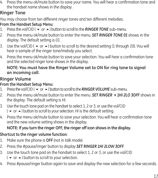 174.  Press the menu ok/mute button to save your name. You will hear a conﬁrmation tone and the handset name shows in the display.Ringer ToneYou may choose from ten different ringer tones and ten different melodies.From the Handset Setup Menu:1.  Press the vol/CID ( 6 or 5) button to scroll to the RINGER TONE sub-menu.2.  Press the menu ok/mute button to enter the menu. SET RINGER TONE 01 shows in the display. The default setting is 01.3.  Use the vol/CID ( 6 or 5) button to scroll to the desired setting (1 through 20). You will hear a sample of the ringer tone/melody you select.4.  Press the menu ok/mute button to save your selection. You will hear a conﬁrmation tone and the selected ringer tone shows in the display.NOTE: You must have the Ringer Volume set to ON for ring tone to signal an incoming call. Ringer VolumeFrom the Handset Setup Menu:1.  Press the vol/CID ( 6 or 5) button to scroll to the RINGER VOLUME sub-menu.2.  Press the menu ok/mute button to enter the menu. SET RINGER 41HI 2LO 3OFF shows in the display. The default setting is HI.3. Use the touch tone pad on the handset to select 1, 2 or 3, or use the vol/CID  ( 6 or 5) button to scroll to your selection. HI is the default setting.4.  Press the menu ok/mute button to save your selection. You will hear a conﬁrmation tone and the new volume setting shows in the display.NOTE: If you turn the ringer OFF, the ringer off icon shows in the display.Shortcut to the ringer volume function:1.  Make sure the phone is OFF (not in talk mode).2.  Press the #pause/ringer button to display SET RINGER 1HI 2LOW 3OFF. 3.  Use the touch tone pad on the handset to select 1, 2 or 3, or use the vol/CID  ( 6 or 5) button to scroll to your selection.4.  Press #pause/ringer button again to save and display the new selection for a few seconds.