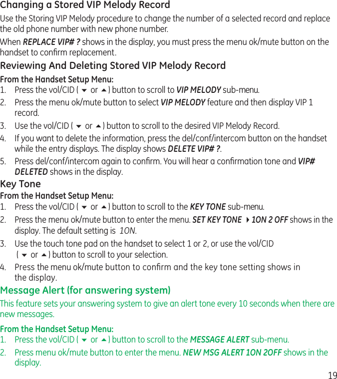 19Changing a Stored VIP Melody RecordUse the Storing VIP Melody procedure to change the number of a selected record and replace the old phone number with new phone number.When REPLACE VIP# ? shows in the display, you must press the menu ok/mute button on the handset to conﬁrm replacement.Reviewing And Deleting Stored VIP Melody RecordFrom the Handset Setup Menu:1.   Press the vol/CID ( 6 or 5) button to scroll to VIP MELODY sub-menu. 2.   Press the menu ok/mute button to select VIP MELODY feature and then display VIP 1 record. 3.  Use the vol/CID ( 6 or 5) button to scroll to the desired VIP Melody Record.4.   If you want to delete the information, press the del/conf/intercom button on the handset while the entry displays. The display shows DELETE VIP# ?.5.   Press del/conf/intercom again to conﬁrm. You will hear a conﬁrmation tone and VIP# DELETED shows in the display.Key ToneFrom the Handset Setup Menu:1.  Press the vol/CID ( 6 or 5) button to scroll to the KEY TONE sub-menu.2. Press the menu ok/mute button to enter the menu. SET KEY TONE 41ON 2 OFF shows in the display. The default setting is  1ON.3.  Use the touch tone pad on the handset to select 1 or 2, or use the vol/CID  ( 6 or 5) button to scroll to your selection. 4.  Press the menu ok/mute button to conﬁrm and the key tone setting shows in the display.Message Alert (for answering system)This feature sets your answering system to give an alert tone every 10 seconds when there are new messages.From the Handset Setup Menu: 1.  Press the vol/CID ( 6 or 5) button to scroll to the MESSAGE ALERT sub-menu.2.   Press menu ok/mute button to enter the menu. NEW MSG ALERT 1ON 2OFF shows in the display.