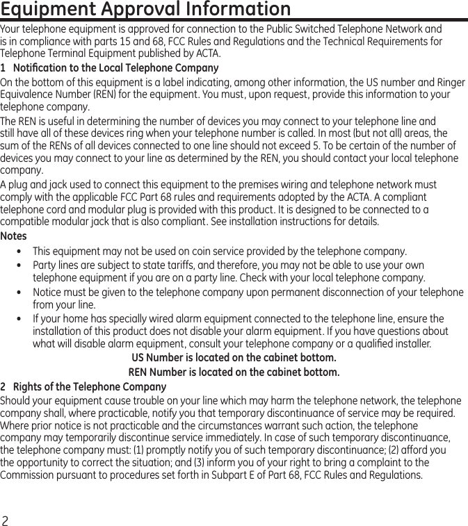 2Equipment Approval InformationYour telephone equipment is approved for connection to the Public Switched Telephone Network and is in compliance with parts 15 and 68, FCC Rules and Regulations and the Technical Requirements for Telephone Terminal Equipment published by ACTA.1  Notiﬁcation to the Local Telephone CompanyOn the bottom of this equipment is a label indicating, among other information, the US number and Ringer Equivalence Number (REN) for the equipment. You must, upon request, provide this information to your telephone company.The REN is useful in determining the number of devices you may connect to your telephone line and still have all of these devices ring when your telephone number is called. In most (but not all) areas, the sum of the RENs of all devices connected to one line should not exceed 5. To be certain of the number of devices you may connect to your line as determined by the REN, you should contact your local telephone company.A plug and jack used to connect this equipment to the premises wiring and telephone network must comply with the applicable FCC Part 68 rules and requirements adopted by the ACTA. A compliant telephone cord and modular plug is provided with this product. It is designed to be connected to a compatible modular jack that is also compliant. See installation instructions for details.Notes •  This equipment may not be used on coin service provided by the telephone company.•  Party lines are subject to state tariffs, and therefore, you may not be able to use your own telephone equipment if you are on a party line. Check with your local telephone company.•   Notice must be given to the telephone company upon permanent disconnection of your telephone from your line.•   If your home has specially wired alarm equipment connected to the telephone line, ensure the installation of this product does not disable your alarm equipment. If you have questions about what will disable alarm equipment, consult your telephone company or a qualiﬁed installer.US Number is located on the cabinet bottom.REN Number is located on the cabinet bottom.2  Rights of the Telephone Company Should your equipment cause trouble on your line which may harm the telephone network, the telephone company shall, where practicable, notify you that temporary discontinuance of service may be required. Where prior notice is not practicable and the circumstances warrant such action, the telephone company may temporarily discontinue service immediately. In case of such temporary discontinuance, the telephone company must: (1) promptly notify you of such temporary discontinuance; (2) afford you the opportunity to correct the situation; and (3) inform you of your right to bring a complaint to the Commission pursuant to procedures set forth in Subpart E of Part 68, FCC Rules and Regulations.