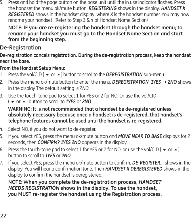 225.  Press and hold the page button on the base unit until the in use indicator ﬂashes. Press the handset the menu ok/mute button. REGISTERING shows in the display. HANDSET X REGISTERED shows in the handset display, where X is the handset number. You may now rename your handset. (Refer to Step 3 &amp; 4 of Handset Name Section)NOTE: IF you are re-registering the handset through the handset menu; to rename your handset you must go to the Handset Name Section and start from the beginning step.De-RegistrationDe-registration cancels registration. During the de-registration process, keep the handset near the base.From the Handset Setup Menu:1.  Press the vol/CID ( 6 or 5) button to scroll to the DEREGISTRATION sub-menu.2.  Press the menu ok/mute button to enter the menu. DEREGISTRATION  1YES  42NO shows in the display The default setting is 2NO.3.   Use the touch-tone pad to select 1 for YES or 2 for NO. Or use the vol/CID  ( 6 or 5) button to scroll to 1YES or 2NO.WARNING: It is not recommended that a handset be de-registered unless absolutely necessary because once a handset is de-registered, that handset’s telephone features cannot be used until the handset is re-registered.4.  Select NO, if you do not want to de-register.5.  If you select YES, press the menu ok/mute button and MOVE NEAR TO BASE displays for 2 seconds, then CONFIRM? 1YES 2NO appears in the display.6.   Press the touch-tone pad to select 1 for YES or 2 for NO, or use the vol/CID ( 6 or 5) button to scroll to 1YES or 2NO.7.  If you select YES, press the menu ok/mute button to conﬁrm. DE-REGISTER... shows in the display. You will hear a conﬁrmation tone. Then HANDSET X DEREGISTERED shows in the display to conﬁrm the handset is deregistered.NOTE: When you complete the de-registration process, HANDSET  NEEDS REGISTRATION shows in the display. To use the handset,  you MUST re-register the handset using the Registration process.