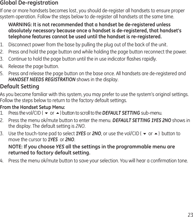 23Global De-registrationIf one or more handsets becomes lost, you should de-register all handsets to ensure proper system operation. Follow the steps below to de-register all handsets at the same time.WARNING: It is not recommended that a handset be de-registered unless absolutely necessary because once a handset is de-registered, that handset’s telephone features cannot be used until the handset is re-registered.1.  Disconnect power from the base by pulling the plug out of the back of the unit.2.  Press and hold the page button and while holding the page button reconnect the power.3.  Continue to hold the page button until the in use indicator ﬂashes rapidly.4.  Release the page button.5.  Press and release the page button on the base once. All handsets are de-registered and HANDSET NEEDS REGISTRATION shows in the display.Default SettingAs you become familiar with this system, you may prefer to use the system’s original settings. Follow the steps below to return to the factory default settings.From the Handset Setup Menu:1.  Press the vol/CID ( 6 or 5) button to scroll to the DEFAULT SETTING sub-menu. 2.  Press the menu ok/mute button to enter the menu. DEFAULT SETTING 1YES 2NO shows in the display. The default setting is 2NO.3.  Use the touch-tone pad to select 1YES or 2NO, or use the vol/CID ( 6 or 5)  button to move the cursor to 1YES  or 2NO. NOTE: If you choose YES all the settings in the programmable menu are returned to factory default setting.4.  Press the menu ok/mute button to save your selection. You will hear a conﬁrmation tone. 