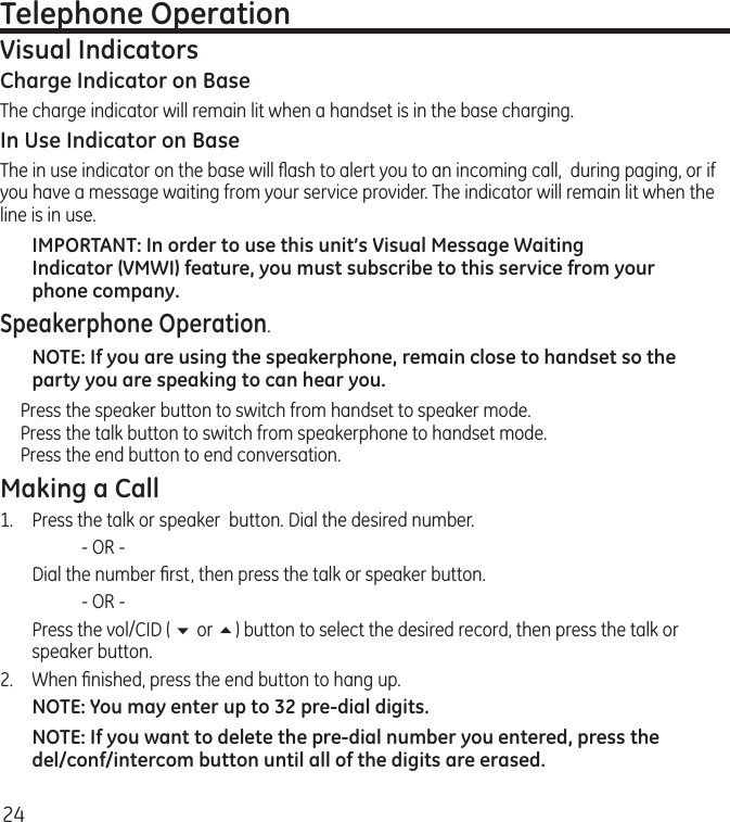 24Telephone OperationVisual IndicatorsCharge Indicator on BaseThe charge indicator will remain lit when a handset is in the base charging.In Use Indicator on BaseThe in use indicator on the base will ﬂash to alert you to an incoming call,  during paging, or if you have a message waiting from your service provider. The indicator will remain lit when the line is in use.IMPORTANT: In order to use this unit’s Visual Message Waiting Indicator (VMWI) feature, you must subscribe to this service from your phone company. Speakerphone Operation.NOTE: If you are using the speakerphone, remain close to handset so the party you are speaking to can hear you. Press the speaker button to switch from handset to speaker mode. Press the talk button to switch from speakerphone to handset mode.  Press the end button to end conversation. Making a Call1.  Press the talk or speaker  button. Dial the desired number.    - OR -   Dial the number ﬁrst, then press the talk or speaker button.    - OR -  Press the vol/CID ( 6 or 5) button to select the desired record, then press the talk or speaker button.2.  When ﬁnished, press the end button to hang up.NOTE: You may enter up to 32 pre-dial digits.NOTE: If you want to delete the pre-dial number you entered, press the del/conf/intercom button until all of the digits are erased. 