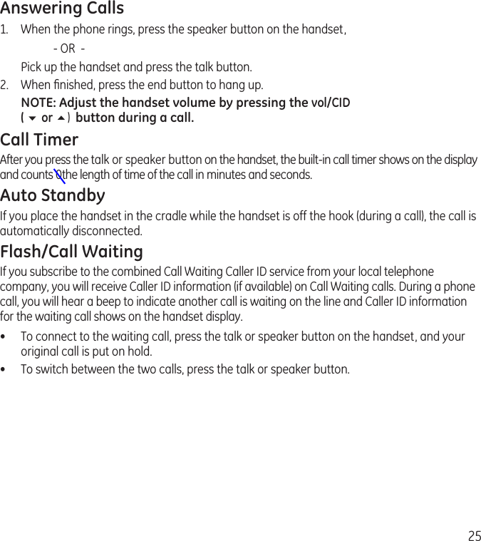 25Answering Calls1.  When the phone rings, press the speaker button on the handset,     - OR  -  Pick up the handset and press the talk button. 2.  When ﬁnished, press the end button to hang up.NOTE: Adjust the handset volume by pressing the vol/CID  ( 6 or 5)  button during a call.Call TimerAfter you press the talk or speaker button on the handset, the built-in call timer shows on the display and counts 0the length of time of the call in minutes and seconds.Auto StandbyIf you place the handset in the cradle while the handset is off the hook (during a call), the call is automatically disconnected.Flash/Call WaitingIf you subscribe to the combined Call Waiting Caller ID service from your local telephone company, you will receive Caller ID information (if available) on Call Waiting calls. During a phone call, you will hear a beep to indicate another call is waiting on the line and Caller ID information for the waiting call shows on the handset display.•  To connect to the waiting call, press the talk or speaker button on the handset, and your original call is put on hold.•  To switch between the two calls, press the talk or speaker button.