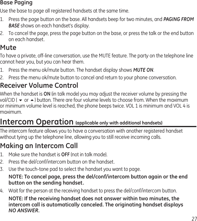 27Base PagingUse the base to page all registered handsets at the same time.1.   Press the page button on the base. All handsets beep for two minutes, and PAGING FROM BASE shows on each handset’s display.2.   To cancel the page, press the page button on the base, or press the talk or the end button on each handset.MuteTo have a private, off-line conversation, use the MUTE feature. The party on the telephone line cannot hear you, but you can hear them.1.   Press the menu ok/mute button. The handset display shows MUTE ON. 2.  Press the menu ok/mute button to cancel and return to your phone conversation.Receiver Volume ControlWhen the handset is ON (in talk mode) you may adjust the receiver volume by pressing the vol/CID ( 6 or 5) button. There are four volume levels to choose from. When the maximum or minimum volume level is reached, the phone beeps twice. VOL 1 is minimum and VOL 4 is maximum.Intercom Operation (applicable only with additional handsets)The intercom feature allows you to have a conversation with another registered handset without tying up the telephone line, allowing you to still receive incoming calls.Making an Intercom Call1.  Make sure the handset is OFF (not in talk mode).2.   Press the del/conf/intercom button on the handset.3.   Use the touch-tone pad to select the handset you want to page.NOTE: To cancel page, press the del/conf/intercom button again or the end button on the sending handset.4.  Wait for the person at the receiving handset to press the del/conf/intercom button.NOTE: If the receiving handset does not answer within two minutes, the intercom call is automatically canceled. The originating handset displays NO ANSWER.