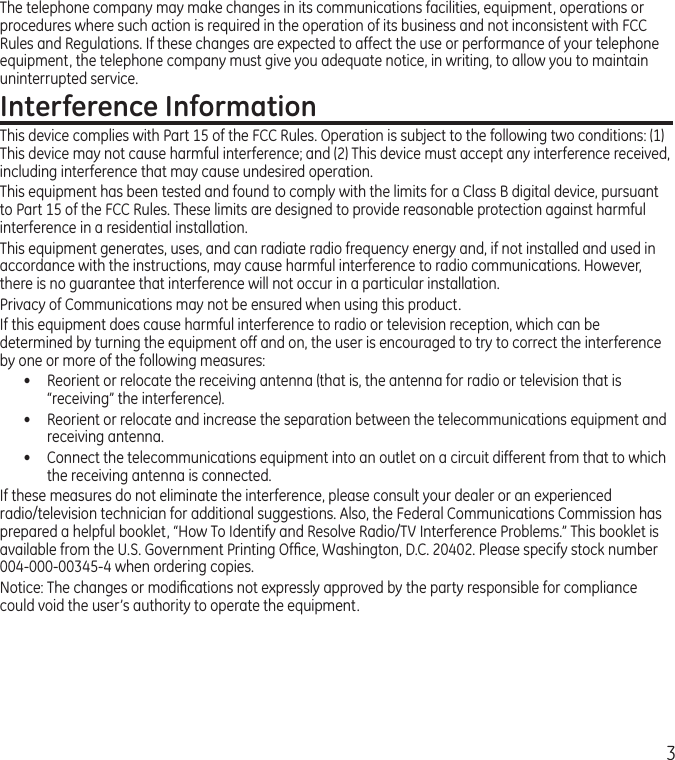 3The telephone company may make changes in its communications facilities, equipment, operations or procedures where such action is required in the operation of its business and not inconsistent with FCC Rules and Regulations. If these changes are expected to affect the use or performance of your telephone equipment, the telephone company must give you adequate notice, in writing, to allow you to maintain uninterrupted service.Interference InformationThis device complies with Part 15 of the FCC Rules. Operation is subject to the following two conditions: (1) This device may not cause harmful interference; and (2) This device must accept any interference received, including interference that may cause undesired operation.This equipment has been tested and found to comply with the limits for a Class B digital device, pursuant to Part 15 of the FCC Rules. These limits are designed to provide reasonable protection against harmful interference in a residential installation.This equipment generates, uses, and can radiate radio frequency energy and, if not installed and used in accordance with the instructions, may cause harmful interference to radio communications. However, there is no guarantee that interference will not occur in a particular installation.Privacy of Communications may not be ensured when using this product.If this equipment does cause harmful interference to radio or television reception, which can be determined by turning the equipment off and on, the user is encouraged to try to correct the interference by one or more of the following measures:•  Reorient or relocate the receiving antenna (that is, the antenna for radio or television that is “receiving” the interference).•  Reorient or relocate and increase the separation between the telecommunications equipment and receiving antenna.•  Connect the telecommunications equipment into an outlet on a circuit different from that to which the receiving antenna is connected.If these measures do not eliminate the interference, please consult your dealer or an experienced radio/television technician for additional suggestions. Also, the Federal Communications Commission has prepared a helpful booklet, “How To Identify and Resolve Radio/TV Interference Problems.” This booklet is available from the U.S. Government Printing Ofﬁce, Washington, D.C. 20402. Please specify stock number 004-000-00345-4 when ordering copies.Notice: The changes or modiﬁcations not expressly approved by the party responsible for compliance could void the user’s authority to operate the equipment.