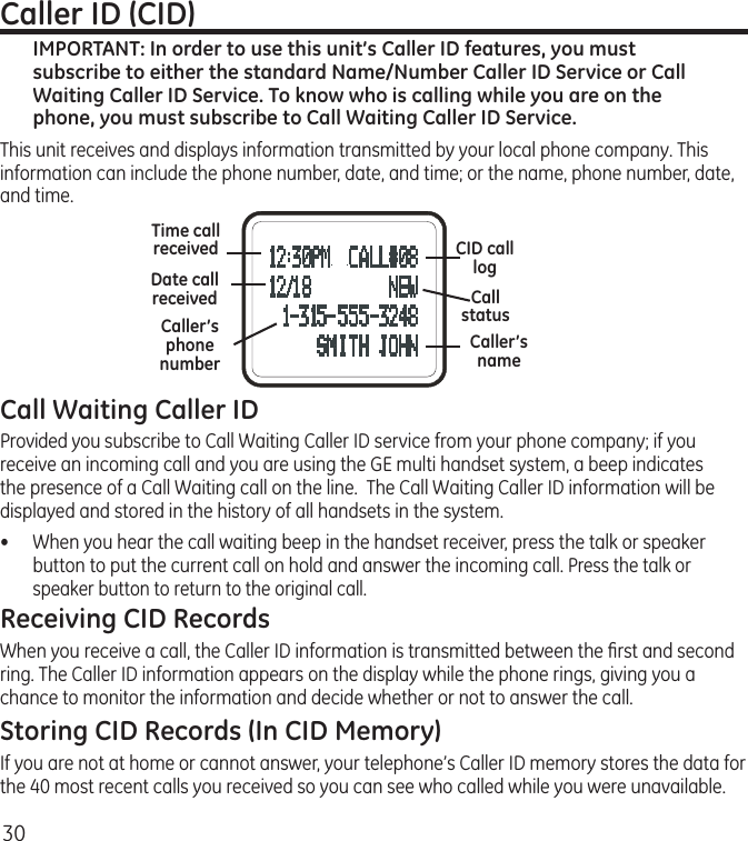 30Call Waiting Caller IDProvided you subscribe to Call Waiting Caller ID service from your phone company; if you receive an incoming call and you are using the GE multi handset system, a beep indicates the presence of a Call Waiting call on the line.  The Call Waiting Caller ID information will be displayed and stored in the history of all handsets in the system.•  When you hear the call waiting beep in the handset receiver, press the talk or speaker button to put the current call on hold and answer the incoming call. Press the talk or speaker button to return to the original call.Receiving CID RecordsWhen you receive a call, the Caller ID information is transmitted between the ﬁrst and second ring. The Caller ID information appears on the display while the phone rings, giving you a chance to monitor the information and decide whether or not to answer the call.Storing CID Records (In CID Memory)If you are not at home or cannot answer, your telephone’s Caller ID memory stores the data for the 40 most recent calls you received so you can see who called while you were unavailable. Time call receivedDate call receivedCaller’s nameCaller’s phone numberCID calllogCall statusCaller ID (CID)IMPORTANT: In order to use this unit’s Caller ID features, you must subscribe to either the standard Name/Number Caller ID Service or Call Waiting Caller ID Service. To know who is calling while you are on the phone, you must subscribe to Call Waiting Caller ID Service.This unit receives and displays information transmitted by your local phone company. This information can include the phone number, date, and time; or the name, phone number, date, and time. 