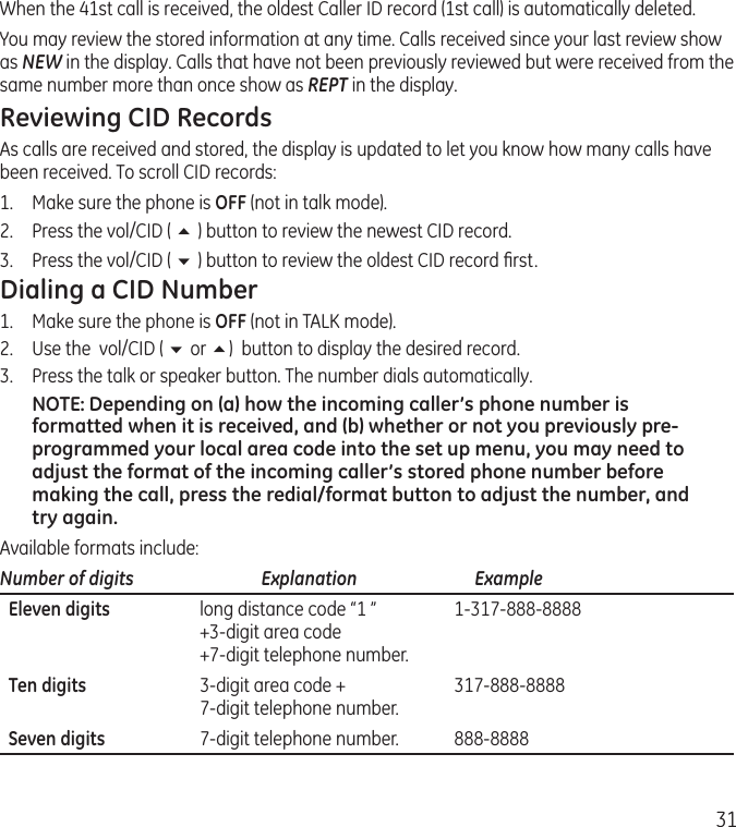 31When the 41st call is received, the oldest Caller ID record (1st call) is automatically deleted.You may review the stored information at any time. Calls received since your last review show as NEW in the display. Calls that have not been previously reviewed but were received from the same number more than once show as REPT in the display.Reviewing CID RecordsAs calls are received and stored, the display is updated to let you know how many calls have been received. To scroll CID records:1.   Make sure the phone is OFF (not in talk mode).2.   Press the vol/CID ( 5 ) button to review the newest CID record.3.  Press the vol/CID ( 6 ) button to review the oldest CID record ﬁrst.Dialing a CID Number1.  Make sure the phone is OFF (not in TALK mode). 2.  Use the  vol/CID ( 6 or 5)  button to display the desired record. 3.  Press the talk or speaker button. The number dials automatically.NOTE: Depending on (a) how the incoming caller’s phone number is formatted when it is received, and (b) whether or not you previously pre-programmed your local area code into the set up menu, you may need to adjust the format of the incoming caller’s stored phone number before making the call, press the redial/format button to adjust the number, and try again.Available formats include:Number of digits   Explanation   Example  Eleven digits  long distance code “1 ”  1-317-888-8888   +3-digit area code   +7-digit telephone number.  Ten digits  3-digit area code +  317-888-8888   7-digit telephone number.  Seven digits  7-digit telephone number.  888-8888