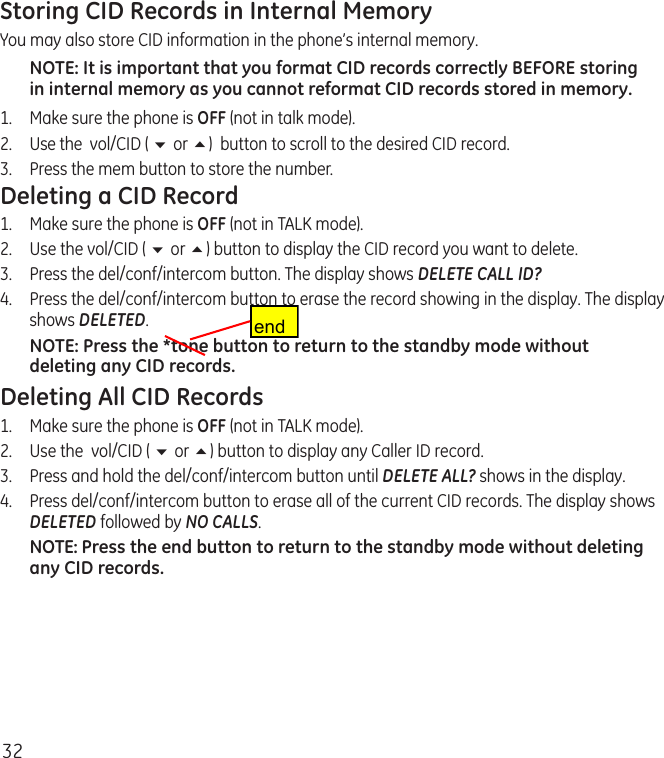 32Storing CID Records in Internal MemoryYou may also store CID information in the phone’s internal memory. NOTE: It is important that you format CID records correctly BEFORE storing in internal memory as you cannot reformat CID records stored in memory.1.  Make sure the phone is OFF (not in talk mode).2.  Use the  vol/CID ( 6 or 5)  button to scroll to the desired CID record.3.  Press the mem button to store the number. Deleting a CID Record1.  Make sure the phone is OFF (not in TALK mode).2.  Use the vol/CID ( 6 or 5) button to display the CID record you want to delete.3.   Press the del/conf/intercom button. The display shows DELETE CALL ID?4.   Press the del/conf/intercom button to erase the record showing in the display. The display shows DELETED.NOTE: Press the *tone button to return to the standby mode without deleting any CID records.Deleting All CID Records1.  Make sure the phone is OFF (not in TALK mode).2.  Use the  vol/CID ( 6 or 5) button to display any Caller ID record.3.  Press and hold the del/conf/intercom button until DELETE ALL? shows in the display.4.   Press del/conf/intercom button to erase all of the current CID records. The display shows DELETED followed by NO CALLS.NOTE: Press the end button to return to the standby mode without deleting any CID records.end