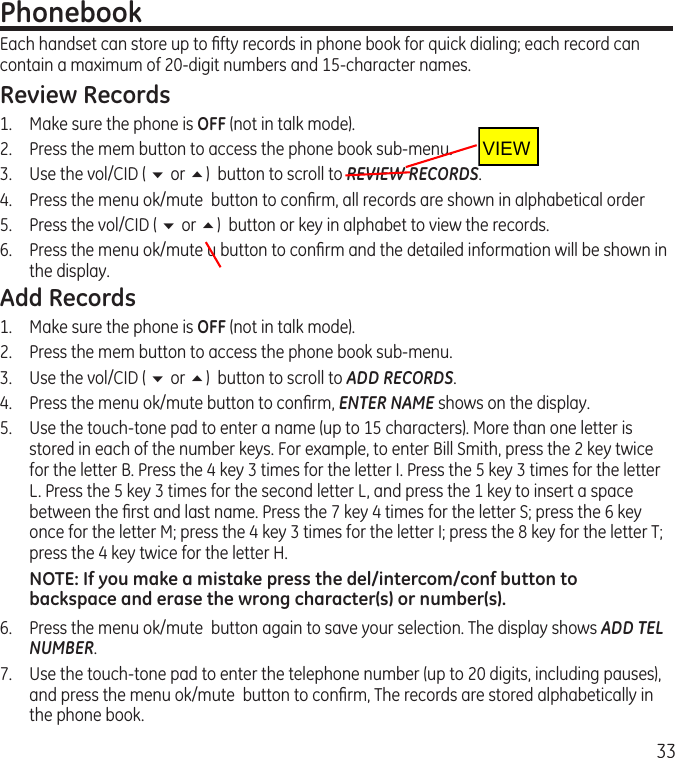 33PhonebookEach handset can store up to ﬁfty records in phone book for quick dialing; each record can contain a maximum of 20-digit numbers and 15-character names.Review Records1.  Make sure the phone is OFF (not in talk mode).2.  Press the mem button to access the phone book sub-menu.3.  Use the vol/CID ( 6 or 5)  button to scroll to REVIEW RECORDS.4.  Press the menu ok/mute  button to conﬁrm, all records are shown in alphabetical order5.  Press the vol/CID ( 6 or 5)  button or key in alphabet to view the records.6.  Press the menu ok/mute u button to conﬁrm and the detailed information will be shown in the display.Add Records1.  Make sure the phone is OFF (not in talk mode).2.  Press the mem button to access the phone book sub-menu.3.  Use the vol/CID ( 6 or 5)  button to scroll to ADD RECORDS.4.  Press the menu ok/mute button to conﬁrm, ENTER NAME shows on the display.5.   Use the touch-tone pad to enter a name (up to 15 characters). More than one letter is stored in each of the number keys. For example, to enter Bill Smith, press the 2 key twice for the letter B. Press the 4 key 3 times for the letter I. Press the 5 key 3 times for the letter L. Press the 5 key 3 times for the second letter L, and press the 1 key to insert a space between the ﬁrst and last name. Press the 7 key 4 times for the letter S; press the 6 key once for the letter M; press the 4 key 3 times for the letter I; press the 8 key for the letter T; press the 4 key twice for the letter H.NOTE: If you make a mistake press the del/intercom/conf button to backspace and erase the wrong character(s) or number(s).6.   Press the menu ok/mute  button again to save your selection. The display shows ADD TEL NUMBER.7.   Use the touch-tone pad to enter the telephone number (up to 20 digits, including pauses), and press the menu ok/mute  button to conﬁrm, The records are stored alphabetically in the phone book.VIEW 