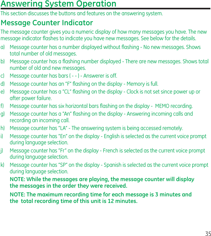 35Answering System OperationThis section discusses the buttons and features on the answering system.Message Counter IndicatorThe message counter gives you a numeric display of how many messages you have. The new message indicator ﬂashes to indicate you have new messages. See below for the details.a)  Message counter has a number displayed without ﬂashing - No new messages. Shows total number of old messages.b)  Message counter has a ﬂashing number displayed - There are new messages. Shows total number of old and new messages.c)  Message counter has bars ( - - ) - Answerer is off.d)  Message counter has an “F“ ﬂashing on the display - Memory is full.e)  Message counter has a “CL” ﬂashing on the display - Clock is not set since power up or after power failure.f)  Message counter has six horizontal bars ﬂashing on the display -  MEMO recording.g)  Message counter has a “An“ ﬂashing on the display - Answering incoming calls and recording an incoming call.h)  Message counter has “LA” - The answering system is being accessed remotely.i)  Message counter has “En“ on the display - English is selected as the current voice prompt during language selection.j)  Message counter has “Fr“ on the display - French is selected as the current voice prompt during language selection.k)  Message counter has “SP“ on the display - Spanish is selected as the current voice prompt during language selection.NOTE: While the messages are playing, the message counter will display the messages in the order they were received.NOTE: The maximum recording time for each message is 3 minutes and the  total recording time of this unit is 12 minutes.