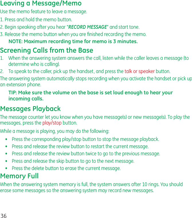 36Leaving a Message/MemoUse the memo feature to leave a message.1. Press and hold the memo button.2. Begin speaking after you hear “RECORD MESSAGE” and start tone.3. Release the memo button when you are ﬁnished recording the memo.NOTE: Maximum recording time for memo is 3 minutes.Screening Calls from the Base1.   When the answering system answers the call, listen while the caller leaves a message (to determine who is calling).2.  To speak to the caller, pick up the handset, and press the talk or speaker button.The answering system automatically stops recording when you activate the handset or pick up an extension phone.TIP: Make sure the volume on the base is set loud enough to hear your incoming calls.Messages PlaybackThe message counter let you know when you have message(s) or new message(s). To play the messages, press the play/stop button.While a message is playing, you may do the following:•  Press the corresponding play/stop button to stop the message playback.•  Press and release the review button to restart the current message.•  Press and release the review button twice to go to the previous message.•  Press and release the skip button to go to the next message.•  Press the delete button to erase the current message.Memory FullWhen the answering system memory is full, the system answers after 10 rings. You should erase some messages so the answering system may record new messages.