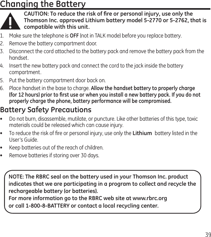 39Changing the BatteryCAUTION: To reduce the risk of ﬁre or personal injury, use only the Thomson Inc. approved Lithium battery model 5-2770 or 5-2762, that is compatible with this unit.1.  Make sure the telephone is OFF (not in TALK mode) before you replace battery.2.  Remove the battery compartment door.3.  Disconnect the cord attached to the battery pack and remove the battery pack from the handset.4.  Insert the new battery pack and connect the cord to the jack inside the battery compartment.5.  Put the battery compartment door back on.6.  Place handset in the base to charge. Allow the handset battery to properly charge (for 12 hours) prior to ﬁrst use or when you install a new battery pack. If you do not properly charge the phone, battery performance will be compromised.Battery Safety Precautions•  Do not burn, disassemble, mutilate, or puncture. Like other batteries of this type, toxic materials could be released which can cause injury.•  To reduce the risk of ﬁre or personal injury, use only the Lithium  battery listed in the User’s Guide.•  Keep batteries out of the reach of children.•   Remove batteries if storing over 30 days.NOTE: The RBRC seal on the battery used in your Thomson Inc. product indicates that we are participating in a program to collect and recycle the rechargeable battery (or batteries). For more information go to the RBRC web site at www.rbrc.org or call 1-800-8-BATTERY or contact a local recycling center.