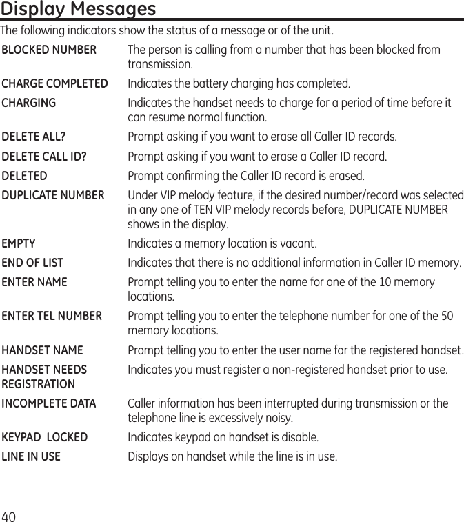 40Display MessagesThe following indicators show the status of a message or of the unit.BLOCKED NUMBER  The person is calling from a number that has been blocked from transmission.CHARGE COMPLETED  Indicates the battery charging has completed.CHARGING  Indicates the handset needs to charge for a period of time before it can resume normal function.DELETE ALL?  Prompt asking if you want to erase all Caller ID records.DELETE CALL ID?  Prompt asking if you want to erase a Caller ID record.DELETED  Prompt conﬁrming the Caller ID record is erased. DUPLICATE NUMBER   Under VIP melody feature, if the desired number/record was selected in any one of TEN VIP melody records before, DUPLICATE NUMBER shows in the display. EMPTY  Indicates a memory location is vacant.END OF LIST  Indicates that there is no additional information in Caller ID memory.ENTER NAME  Prompt telling you to enter the name for one of the 10 memory locations.ENTER TEL NUMBER  Prompt telling you to enter the telephone number for one of the 50 memory locations.HANDSET NAME   Prompt telling you to enter the user name for the registered handset.HANDSET NEEDS   Indicates you must register a non-registered handset prior to use. REGISTRATIONINCOMPLETE DATA  Caller information has been interrupted during transmission or the telephone line is excessively noisy.KEYPAD  LOCKED  Indicates keypad on handset is disable. LINE IN USE   Displays on handset while the line is in use.