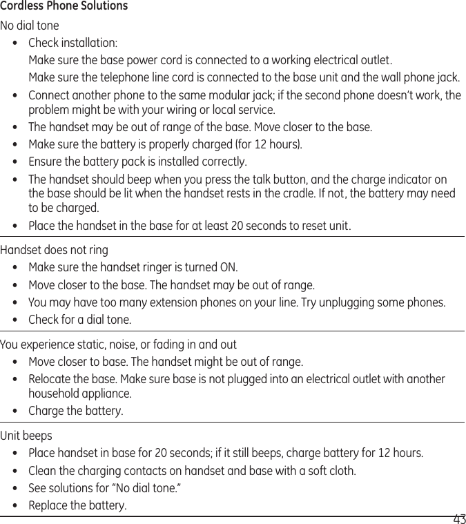 43Cordless Phone SolutionsNo dial tone•  Check installation:  Make sure the base power cord is connected to a working electrical outlet.  Make sure the telephone line cord is connected to the base unit and the wall phone jack.•  Connect another phone to the same modular jack; if the second phone doesn’t work, the problem might be with your wiring or local service.•  The handset may be out of range of the base. Move closer to the base.•  Make sure the battery is properly charged (for 12 hours).•  Ensure the battery pack is installed correctly. •  The handset should beep when you press the talk button, and the charge indicator on the base should be lit when the handset rests in the cradle. If not, the battery may need to be charged.•  Place the handset in the base for at least 20 seconds to reset unit.Handset does not ring •  Make sure the handset ringer is turned ON.•  Move closer to the base. The handset may be out of range.•  You may have too many extension phones on your line. Try unplugging some phones.•  Check for a dial tone. You experience static, noise, or fading in and out  •  Move closer to base. The handset might be out of range.•  Relocate the base. Make sure base is not plugged into an electrical outlet with another household appliance.•  Charge the battery.Unit beeps •  Place handset in base for 20 seconds; if it still beeps, charge battery for 12 hours.•  Clean the charging contacts on handset and base with a soft cloth.•  See solutions for “No dial tone.”•  Replace the battery.