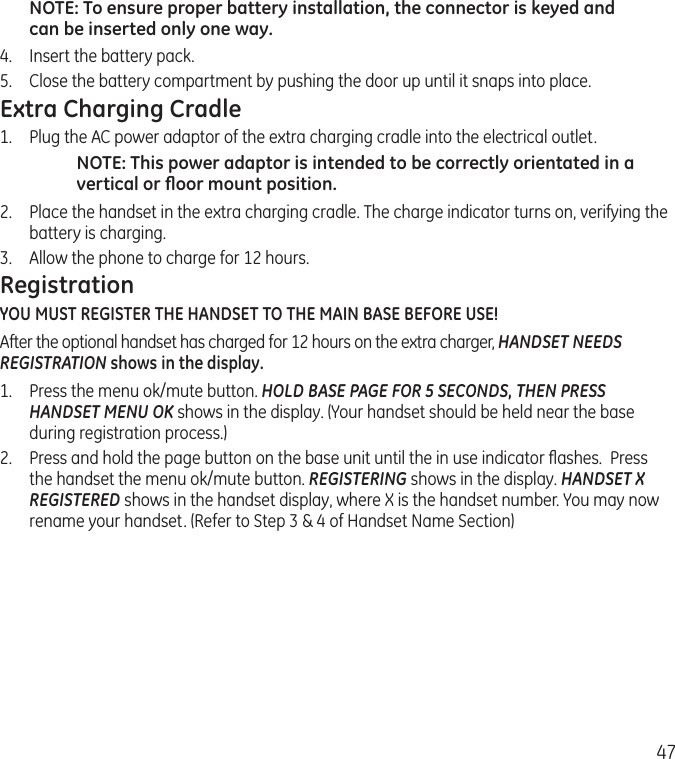47NOTE: To ensure proper battery installation, the connector is keyed and can be inserted only one way.4.  Insert the battery pack.5.   Close the battery compartment by pushing the door up until it snaps into place.Extra Charging Cradle1.  Plug the AC power adaptor of the extra charging cradle into the electrical outlet.NOTE: This power adaptor is intended to be correctly orientated in a vertical or ﬂoor mount position.2.  Place the handset in the extra charging cradle. The charge indicator turns on, verifying the battery is charging. 3.  Allow the phone to charge for 12 hours.RegistrationYOU MUST REGISTER THE HANDSET TO THE MAIN BASE BEFORE USE!After the optional handset has charged for 12 hours on the extra charger, HANDSET NEEDS REGISTRATION shows in the display. 1.  Press the menu ok/mute button. HOLD BASE PAGE FOR 5 SECONDS, THEN PRESS HANDSET MENU OK shows in the display. (Your handset should be held near the base during registration process.)2.  Press and hold the page button on the base unit until the in use indicator ﬂashes.  Press the handset the menu ok/mute button. REGISTERING shows in the display. HANDSET X REGISTERED shows in the handset display, where X is the handset number. You may now rename your handset. (Refer to Step 3 &amp; 4 of Handset Name Section)