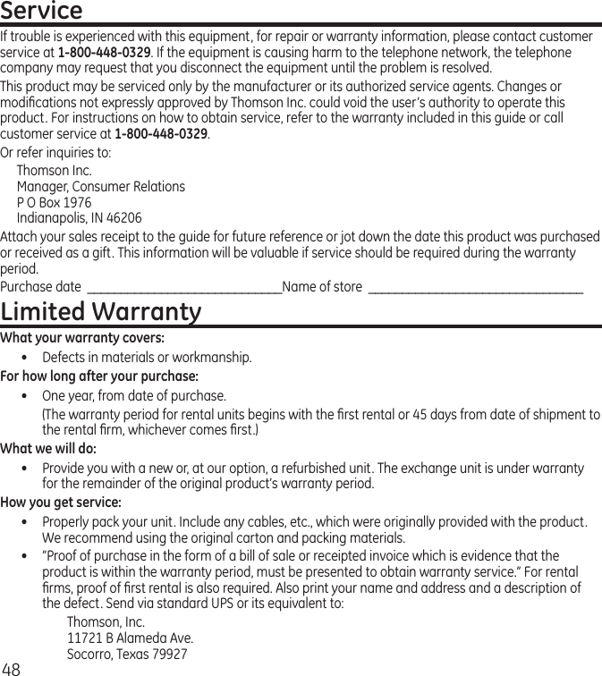 48ServiceIf trouble is experienced with this equipment, for repair or warranty information, please contact customer service at 1-800-448-0329. If the equipment is causing harm to the telephone network, the telephone company may request that you disconnect the equipment until the problem is resolved.This product may be serviced only by the manufacturer or its authorized service agents. Changes or modiﬁcations not expressly approved by Thomson Inc. could void the user’s authority to operate this product. For instructions on how to obtain service, refer to the warranty included in this guide or call customer service at 1-800-448-0329.Or refer inquiries to:Thomson Inc. Manager, Consumer Relations P O Box 1976 Indianapolis, IN 46206Attach your sales receipt to the guide for future reference or jot down the date this product was purchased or received as a gift. This information will be valuable if service should be required during the warranty period.Purchase date  _____________________________Name of store  ________________________________Limited WarrantyWhat your warranty covers:•  Defects in materials or workmanship.For how long after your purchase:•  One year, from date of purchase.  (The warranty period for rental units begins with the ﬁrst rental or 45 days from date of shipment to the rental ﬁrm, whichever comes ﬁrst.)What we will do:•  Provide you with a new or, at our option, a refurbished unit. The exchange unit is under warranty for the remainder of the original product’s warranty period.How you get service:•  Properly pack your unit. Include any cables, etc., which were originally provided with the product. We recommend using the original carton and packing materials.•  ”Proof of purchase in the form of a bill of sale or receipted invoice which is evidence that the product is within the warranty period, must be presented to obtain warranty service.” For rental ﬁrms, proof of ﬁrst rental is also required. Also print your name and address and a description of the defect. Send via standard UPS or its equivalent to:  Thomson, Inc.   11721 B Alameda Ave.   Socorro, Texas 79927