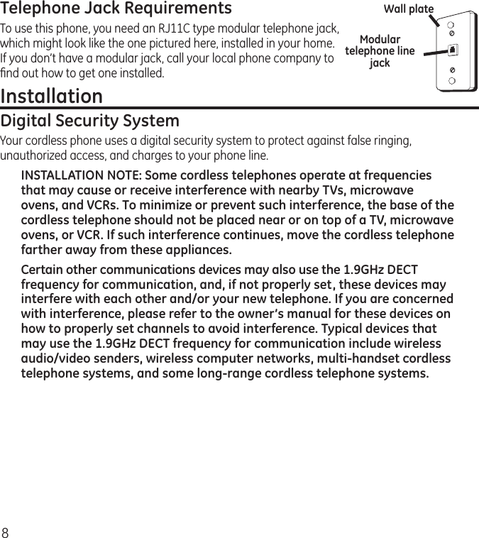 8Telephone Jack RequirementsTo use this phone, you need an RJ11C type modular telephone jack, which might look like the one pictured here, installed in your home. If you don’t have a modular jack, call your local phone company to ﬁnd out how to get one installed.Installation Digital Security SystemYour cordless phone uses a digital security system to protect against false ringing, unauthorized access, and charges to your phone line.INSTALLATION NOTE: Some cordless telephones operate at frequencies that may cause or receive interference with nearby TVs, microwave ovens, and VCRs. To minimize or prevent such interference, the base of the cordless telephone should not be placed near or on top of a TV, microwave ovens, or VCR. If such interference continues, move the cordless telephone farther away from these appliances.Certain other communications devices may also use the 1.9GHz DECT frequency for communication, and, if not properly set, these devices may interfere with each other and/or your new telephone. If you are concerned with interference, please refer to the owner’s manual for these devices on how to properly set channels to avoid interference. Typical devices that may use the 1.9GHz DECT frequency for communication include wireless audio/video senders, wireless computer networks, multi-handset cordless telephone systems, and some long-range cordless telephone systems.Modular telephone line jackWall plate