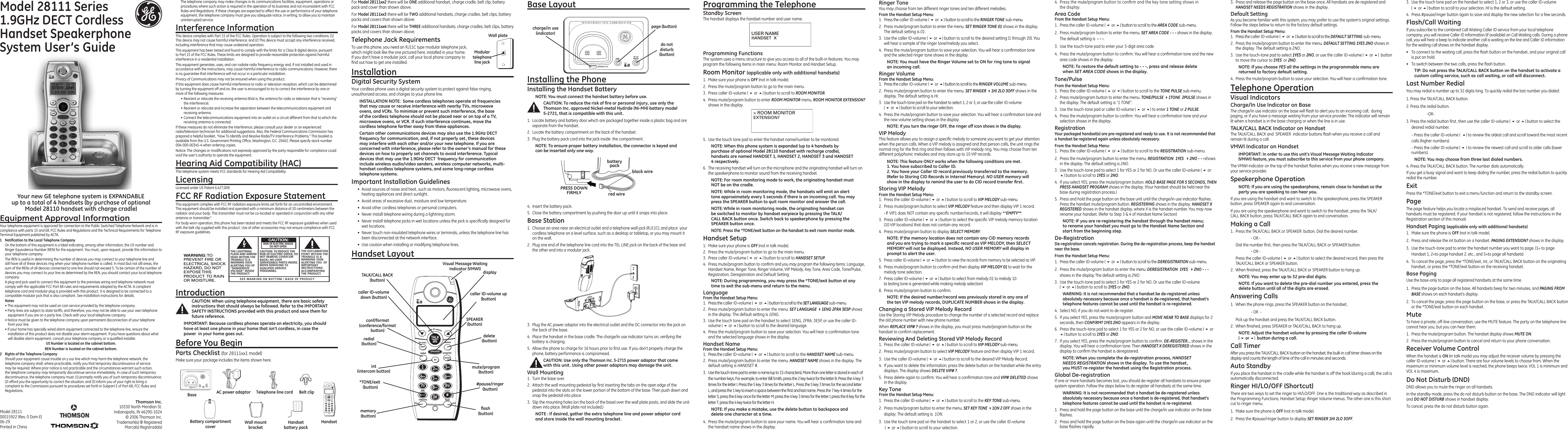 pagecharge/in usedo notdisturbTALKCALLBACKDECTformatconfredial SPEAKER programdeleteint muteABCDECGHIJKLMNOPORS TUVWXYZOPERmemory flash0#123456789caller ID-volumeexitIntroductionCAUTION: When using telephone equipment, there are basic safety instructions that should always be followed. Refer to the IMPORTANT SAFETY INSTRUCTIONS provided with this product and save them for future reference.IMPORTANT: Because cordless phones operate on electricity, you should have at least one phone in your home that isn’t cordless, in case the power  in your home goes out.Before You BeginParts Checklist (for 28111xx1 model)Make sure your package includes the items shown here.Model 28111 Series1.9GHz DECT Cordless Handset Speakerphone System User’s GuideEquipment Approval InformationYour telephone equipment is approved for connection to the Public Switched Telephone Network and is in compliance with parts 15 and 68, FCC Rules and Regulations and the Technical Requirements for Telephone Terminal Equipment published by ACTA.1  Notiﬁcation to the Local Telephone CompanyOn the bottom of this equipment is a label indicating, among other information, the US number and Ringer Equivalence Number (REN) for the equipment. You must, upon request, provide this information to your telephone company.The REN is useful in determining the number of devices you may connect to your telephone line and still have all of these devices ring when your telephone number is called. In most (but not all) areas, the sum of the RENs of all devices connected to one line should not exceed 5. To be certain of the number of devices you may connect to your line as determined by the REN, you should contact your local telephone company.A plug and jack used to connect this equipment to the premises wiring and telephone network must comply with the applicable FCC Part 68 rules and requirements adopted by the ACTA. A compliant telephone cord and modular plug is provided with this product. It is designed to be connected to a compatible modular jack that is also compliant. See installation instructions for details.Notes  • This equipment may not be used on coin service provided by the telephone company.• Party lines are subject to state tariffs, and therefore, you may not be able to use your own telephone equipment if you are on a party line. Check with your local telephone company.• Notice must be given to the telephone company upon permanent disconnection of your telephone from your line.• If your home has specially wired alarm equipment connected to the telephone line, ensure the installation of this product does not disable your alarm equipment. If you have questions about what will disable alarm equipment, consult your telephone company or a qualied installer.US Number is located on the cabinet bottom.REN Number is located on the cabinet bottom.2  Rights of the Telephone Company Should your equipment cause trouble on y our line which may harm the telephone network, the telephone company shall, where practicable, notify you that temporary discontinuance of service may be required. Where prior notice is not practicable and the circumstances warrant such action, the telephone company may temporarily discontinue service immediately. In case of such temporary discontinuance, the telephone company must: (1) promptly notify you of such temporary discontinuance; (2) afford you the opportunity to correct the situation; and (3) inform you of your right to bring a complaint to the Commission pursuant to procedures set forth in Subpart E of Part 68, FCC Rules and Regulations.4.  Insert the battery pack.5.  Close the battery compartment by pushing the door up until it snaps into place.Base Station1.  Choose an area near an electrical outlet and a telephone wall jack (RJ11C), and place  your cordless telephone on a level surface, such as a desktop or tabletop, or you may mount it on the wall.2.  Plug one end of the telephone line cord into the TEL LINE jack on the back of the base and the other end into a modular jack.Programming FunctionsThe system uses a menu structure to give you access to all of the built-in features. You may program the following items in main menu: Room Monitor and Handset Setup.Room Monitor (applicable only with additional handsets)1.  Make sure your phone is OFF (not in talk mode).2.  Press the mute/program button to go to the main menu.3.  Press caller ID-volume ( 6 or 5) button to scroll to ROOM MONITOR.4.  Press mute/program button to enter ROOM MONITOR menu, ROOM MONITOR EXTENSION? shows in the display.4.  Press the mute/program button to conrm and the key tone setting shows in the display.Area CodeFrom the Handset Setup Menu:1.  Press the caller ID-volume ( 6 or 5) button to scroll to the AREA CODE sub-menu.2.  Press mute/program button to enter the menu. SET AREA CODE - - - shows in the display. The default setting is  - - -.3.  Use the touch-tone pad to enter your 3-digit area code.4.  Press the mute/program button to conrm. You will hear a conrmation tone and the new area code shows in the display.NOTE: To restore the default setting to - - -, press and release delete when SET AREA CODE shows in the display.Tone/PulseFrom the Handset Setup Menu:1.  Press the caller ID-volume ( 5 or 6) button to scroll to the TONE PULSE sub-menu.2.  Press mute/program button to enter the menu. TONE/PULSE 41TONE  2PULSE shows in the display. The default setting is “1 TONE”.3.  Use the touch-tone pad or caller ID-volume ( 5 or 6) to enter 1 TONE or 2 PULSE.4.  Press the mute/program button to conrm. You will hear a conrmation tone and your selection shows in the display.RegistrationYour packaged handset(s) are pre-registered and ready to use. It is not recommended that a handset be registered again unless absolutely necessary.From the Handset Setup Menu:1.  Press the caller ID-volume ( 6 or 5) button to scroll to the REGISTRATION sub-menu.2.  Press the mute/program button to enter the menu. REGISTRATION  1YES  42NO - - -shows in the display. The default setting is 2NO.3.  Use the touch-tone pad to select 1 for YES or 2 for NO. Or use the caller ID-volume ( 6 or 5) button to scroll to 1YES or 2NO.4.  If you select YES, press the mute/program button. HOLD BASE PAGE FOR 5 SECONDS, THEN PRESS HANDSET PROGRAM shows in the display. (Your handset should be held near the base during registration process.)5.  Press and hold the page button on the base unit until the charge/in use indicator ashes. Press the handset mute/program button. REGISTERING shows in the display. HANDSET X REGISTERED shows in the handset display, where X is the handset number. You may now rename your handset. (Refer to Step 3 &amp; 4 of Handset Name Section)NOTE: IF you are re-registering the handset through the handset menu; to rename your handset you must go to the Handset Name Section and start from the beginning step.De-RegistrationDe-registration cancels registration. During the de-registration process, keep the handset near the base.From the Handset Setup Menu:1.  Press the caller ID-volume ( 6 or 5) button to scroll to the DEREGISTRATION sub-menu.2.  Press the mute/program button to enter the menu. DEREGISTRATION  1YES  42NO - - - shows in the display The default setting is 2NO.3.  Use the touch-tone pad to select 1 for YES or 2 for NO. Or use the caller ID-volume  ( 6 or 5) button to scroll to 1YES or 2NO.WARNING: It is not recommended that a handset be de-registered unless absolutely necessary because once a handset is de-registered, that handset’s telephone features cannot be used until the handset is re-registered.4.  Select NO, if you do not want to de-register.5.  If you select YES, press the mute/program button and MOVE NEAR TO BASE displays for 2 seconds, then CONFIRM? 1YES 2NO appears in the display.6.  Press the touch-tone pad to select 1 for YES or 2 for NO, or use the caller ID-volume ( 6 or 5) button to scroll to 1YES or 2NO.7.  If you select YES, press the mute/program button to conrm. DE-REGISTER... shows in the display. You will hear a conrmation tone. Then HANDSET X DEREGISTERED shows in the display to conrm the handset is deregistered.NOTE: When you complete the de-registration process, HANDSET  NEEDS REGISTRATION shows in the display. To use the handset,  you MUST re-register the handset using the Registration process.Global De-registrationIf one or more handsets becomes lost, you should de-register all handsets to ensure proper system operation. Follow the steps below to de-register all handsets at the same time.WARNING: It is not recommended that a handset be de-registered unless absolutely necessary because once a handset is de-registered, that handset’s telephone features cannot be used until the handset is re-registered.1.  Press and hold the page button on the base until the charge/in use indicator on the base ashes.2.  Press and hold the page button on the base again until the charge/in use indicator on the base ashes rapidly.Thomson Inc.10330 North Meridian St.Indianapolis, IN 46290-1024© 2006 Thomson Inc. Trademark(s) ® RegisteredMarca(s) Registrada(s)Model 28111 00015922 (Rev. 0 Dom E) 06-29  Printed in ChinaModular telephone line jackWall plateSEE MARKING ON BOTTOM / BACK OF PRODUCTRISK OF ELECTRIC SHOCK            DO NOT OPENWARNING: TOPREVENT FIRE ORELECTRICAL SHOCKHAZARD, DO NOTEXPOSE THISPRODUCT  TO RAINOR MOISTURE.THE LIGHTNINGFLASH AND ARROWHEAD WITHIN THETRIANGLE IS AWARNING SIGNALERTING YOU OF“DANGEROUSVOLTAGE” INSIDETHE PRODUCT.CAUTION: TO REDUCE THERISK OF ELECTRIC SHOCK, DONOT REMOVE COVER (ORBACK). NO USERSERVICEABLE PARTS INSIDE.REFER SERVICING TOQUALIFIED SERVICEPERSONNEL.THE EXCLAMATIONPOINT WITHIN THETRIANGLE IS AWARNING SIGNALERTING YOU  OFIMPORTANTINSTRUCTIONSACCOMPANYINGTHE PRODUCT.CAUTION:BaseHandsetBelt clipTelephone line cordAC power adaptorHandset battery packBattery compartment cover3.  Press and release the page button on the base once. All handsets are de-registered and HANDSET NEEDS REGISTRATION shows in the display.Default SettingAs you become familiar with this system, you may prefer to use the system’s original settings. Follow the steps below to return to the factory default settings.From the Handset Setup Menu:1.  Press the caller ID-volume ( 6 or 5) button to scroll to the DEFAULT SETTING sub-menu. 2.  Press the mute/program button to enter the menu. DEFAULT SETTING 1YES 2NO shows in the display. The default setting is 2NO.3.  Use the touch-tone pad to select 1YES or 2NO, or use the caller ID-volume ( 6 or 5)  button to move the cursor to 1YES  or 2NO. NOTE: If you choose YES all the settings in the programmable menu are returned to factory default setting.4.  Press the mute/program button to save your selection. You will hear a conrmation tone. Telephone OperationVisual IndicatorsCharge/In Use Indicator on BaseThe charge/in use indicator on the base will ash to alert you to an incoming call,  during paging, or if you have a message waiting from your service provider. The indicator will remain lit when a handset is in the base charging or when the line is in use.TALK/CALL BACK Indicator on HandsetThe TALK/CALL BACK and  SPEAKER  indicator buttons ash when you receive a call and remain lit during a call.VMWI Indicator on HandsetIMPORTANT: In order to use this unit’s Visual Message Waiting Indicator (VMWI) feature, you must subscribe to this service from your phone company. The VMWI indicator on the top of the handset ashes when you receive a new message from your service provider.Speakerphone Operation.NOTE: If you are using the speakerphone, remain close to handset so the party you are speaking to can hear you. If you are using the handset and want to switch to the speakerphone, press the SPEAKER button, press SPEAKER again to end conversation. If you are using the speakerphone and want to switch to the handset, press the TALK/CALL BACK button, press TALK/CALL BACK again to end conversation. Making a Call1.  Press the TALK/CALL BACK or SPEAKER  button. Dial the desired number.    - OR -   Dial the number rst, then press the TALK/CALL BACK or SPEAKER button.    - OR -  Press the caller ID-volume ( 6 or 5) button to select the desired record, then press the TALK/CALL BACK or SPEAKER button.2.  When nished, press the TALK/CALL BACK or SPEAKER button to hang up.NOTE: You may enter up to 32 pre-dial digits.NOTE: If you want to delete the pre-dial number you entered, press the delete button until all of the digits are erased. Answering Calls1.  When the phone rings, press the SPEAKER button on the handset,     - OR  -  Pick up the handset and press the TALK/CALL BACK button. 2.  When nished, press SPEAKER or TALK/CALL BACK to hang up.NOTE: Adjust the handset volume by pressing the caller ID-volume  ( 6 or 5)  button during a call.Call TimerAfter you press the TALK/CALL BACK button on the handset, the built-in call timer shows on the display and counts the length of time of the call in minutes and seconds.Auto StandbyIf you place the handset in the cradle while the handset is off the hook (during a call), the call is automatically disconnected.Ringer HI/LO/OFF (Shortcut)There are two ways to set the ringer to HI/LO/OFF. One is the traditional way as described in the Programming Functions; Handset Setup; Ringer Volume menus. The other one is this short cut to ringer menu.1.  Make sure the phone is OFF (not in talk mode).2.  Press the #pause/ringer button to display SET RINGER 1HI 2LO 3OFF. The telephone company may make changes in its communications facilities, equipment, operations or procedures where such action is required in the operation of its business and not inconsistent with FCC Rules and Regulations. If these changes are expected to affect the use or performance of your telephone equipment, the telephone company must give you adequate notice, in writing, to allow you to maintain uninterrupted service.Interference InformationThis device complies with Part 15 of the FCC Rules. Operation is subject to the following two conditions: (1) This device may not cause harmful interference; and (2) This device must accept any interference received, including interference that may cause undesired operation.This equipment has been tested and found to comply with the limits for a Class B digital device, pursuant to Part 15 of the FCC Rules. These limits are designed to provide reasonable protection against harmful interference in a residential installation.This equipment generates, uses, and can radiate radio frequency energy and, if not installed and used in accordance with the instructions, may cause harmful interference to radio communications. However, there is no guarantee that interference will not occur in a particular installation.Privacy of Communications may not be ensured when using this product.If this equipment does cause harmful interference to radio or television reception, which can be determined by turning the equipment off and on, the user is encouraged to try to correct the interference by one or more of the following measures:• Reorient or relocate the receiving antenna (that is, the antenna for radio or television that is “receiving” the interference).• Reorient or relocate and increase the separation between the telecommunications equipment and receiving antenna.• Connect the telecommunications equipment into an outlet on a circuit different from that to which the receiving antenna is connected.If these measures do not eliminate the interference, please consult your dealer or an experienced radio/television technician for additional suggestions. Also, the Federal Communications Commission has prepared a helpful booklet, “How To Identify and Resolve Radio/TV Interference Problems.” This booklet is available from the U.S. Government Printing Ofce, Washington, D.C. 20402. Please specify stock number 004-000-00345-4 when ordering copies.Notice: The changes or modications not expressly approved by the party responsible for compliance could void the user’s authority to operate the equipment.Hearing Aid Compatibility (HAC)This telephone system meets FCC standards for Hearing Aid Compatibility.LicensingLicensed under US Patent 6,427,009.FCC RF Radiation Exposure StatementThis equipment complies with FCC RF radiation exposure limits set forth for an uncontrolled environment. This equipment should be installed and operated with a minimum distance of 20 centimeters between the radiator and your body. This transmitter must not be co-located or operated in conjunction with any other antenna or transmitter.”For body worn operation, this phone has been tested and meets the FCC RF exposure guidelines when used with the belt clip supplied with this product. Use of other accessories may not ensure compliance with FCC RF exposure guidelines.displayTALK/CALL BACK (button)caller ID-volume  down (button) caller ID-volume up (button)delete(button)redial (button)*TONE/exit  (button) #pause/ringer (button)ﬂash(button)conf/format  (conference/format button)memory (button)SPEAKER(button)mute/program   (button)Your new GE telephone system is EXPANDABLE  up to a total of 4 handsets (by purchase of optional  Model 28110 handset with charge cradle)Wall mount bracketFor Model 28111xx2 there will be ONE additional handset, charge cradle, belt clip, battery pack and cover than shown above.For Model 28111xx3 there will be TWO additional handsets, charge cradles, belt clips, battery packs and covers than shown above.For Model 28111xx4 there will be THREE additional handsets, charge cradles, belt clips, battery packs and covers than shown above.Telephone Jack RequirementsTo use this phone, you need an RJ11C type modular telephone jack, which might look like the one pictured here, installed in your home. If you don’t have a modular jack, call your local phone company to nd out how to get one installed.Installation Digital Security SystemYour cordless phone uses a digital security system to protect against false ringing, unauthorized access, and charges to your phone line.INSTALLATION NOTE:  Some cordless telephones operate at frequencies that may cause or receive interference with nearby TVs, microwave ovens, and VCRs. To minimize or prevent such interference, the base of the cordless telephone should not be placed near or on top of a TV, microwave ovens, or VCR. If such interference continues, move the cordless telephone farther away from these appliances.Certain other communications devices may also use the 1.9GHz DECT  frequency for communication, and, if not properly set, these devices may interfere with each other and/or your new telephone. If you are concerned with interference, please refer to the owner’s manual for these devices on how to properly set channels to avoid interference. Typical devices that may use the 1.9GHz DECT  frequency for communication include wireless audio/video senders, wireless computer networks, multi-handset cordless telephone systems, and some long-range cordless telephone systems.Important Installation Guidelines•  Avoid sources of noise and heat, such as motors, uorescent lighting, microwave ovens, heating appliances and direct sunlight.•  Avoid areas of excessive dust, moisture and low temperature.•  Avoid other cordless telephones or personal computers.•  Never install telephone wiring during a lightning storm.•  Never install telephone jacks in wet locations unless the jack is specically designed for wet locations.•  Never touch non-insulated telephone wires or terminals, unless the telephone line has been disconnected at the network interface.•  Use caution when installing or modifying telephone lines.Handset Layoutint(intercom button)Installing the PhoneInstalling the Handset BatteryNOTE: You must connect the handset battery before use.CAUTION: To reduce the risk of ﬁre or personal injury, use only the Thomson Inc. approved Nickel-metal Hydride (Ni-MH) battery model 5-2721, that is compatible with this unit.1.  Locate battery and battery door which are packaged together inside a plastic bag and are separate from the handset.2.  Locate the battery compartment on the back of the handset.3.  Plug the battery pack cord into the jack inside  the compartment.NOTE: To ensure proper battery installation, the connector is keyed and can be inserted only one way.3.  Plug the AC power adaptor into the electrical outlet and the DC connector into the jack on the back of the base.4.  Place the handset in the base cradle. The charge/in use indicator turns on, verifying the battery is charging.5.  Allow the phone to charge for 16 hours prior to rst use. If you don’t properly charge the phone, battery performance is compromised.CAUTION: Use only the Thomson Inc. 5-2715 power adaptor that came with this unit. Using other power adaptors may damage the unit.Wall Mounting1.  Turn the base over.2.  Attach the wall mounting pedestal by rst inserting the tabs on the open edge of the pedestal into the slots on the lower portion of the bottom of the base. Then push down and snap the pedestal into place.3.  Slip the mounting holes (on the back of the base) over the wall plate posts, and slide the unit down into place. (Wall plate not included.)NOTE : If desired, gather the extra telephone line and power adaptor cord and store inside the wall mounting bracket.Programming the TelephoneStandby ScreenThe handset displays the handset number and user name.Ringer ToneYou may choose from ten different ringer tones and ten different melodies.From the Handset Setup Menu:1.  Press the caller ID-volume ( 6 or 5) button to scroll to the RINGER TONE sub-menu.2.  Press mute/program button to enter the menu. SET RINGER TONE 01 shows in the display. The default setting is 01.3.  Use the caller ID-volume ( 6 or 5) button to scroll to the desired setting (1 through 20). You will hear a sample of the ringer tone/melody you select.4.  Press the mute/program button to save your selection. You will hear a conrmation tone and the selected ringer tone shows in the display.NOTE: You must have the Ringer Volume set to ON for ring tone to signal an incoming call. Ringer VolumeFrom the Handset Setup Menu:1.  Press the caller ID-volume ( 6 or 5) button to scroll to the RINGER VOLUME sub-menu.2.  Press mute/program button to enter the menu. SET RINGER 41HI 2LO 3OFF shows in the display. The default setting is HI.3. Use the touch tone pad on the handset to select 1, 2 or 3, or use the caller ID-volume  ( 6 or 5) button to scroll to your selection. 4.  Press the mute/program button to save your selection. You will hear a conrmation tone and the new volume setting shows in the display.NOTE: If you turn the ringer OFF, the ringer off icon shows in the display.VIP MelodyThis feature allows you to assign a specic melody to someone you want to get your attention when the person calls. When a VIP melody is assigned and that person calls, the unit rings the normal ring for the rst ring and then follows with VIP melody ring. You may choose from ten different polyphonic melodies and may store up to 10 VIP records.NOTE: This feature ONLY works when the following conditions are met.1. You have subscribed to Caller ID.2. You have your Caller ID record previously transferred to the memory. (Refer to Storing CID Records in Internal Memory). NO USER memory will show in the display to remind the user to do CID record transfer ﬁrst.Storing VIP MelodyFrom the Handset Setup Menu:1.  Press the caller ID-volume ( 6 or 5) button to scroll to VIP MELODY sub-menu. 2.  Press mute/program button to select VIP MELODY feature and then display VIP 1 record.  - If  VIP1 does NOT contain any specic number/records, it will display **EMPTY**.3.  Press caller ID-volume ( 6 or 5) button to select the specic VIP melody memory location (10 VIP locations) that does not contain any record.4.  Press mute/program button to display SELECT MEMORY.NOTE: If the memory location does not contain any CID memory records and you are trying to mark a speciﬁc record as VIP MELODY, then SELECT MEMORY will not be displayed. Instead, NO USER MEMORY will display in prompt to alert the user.5.  Press caller ID-volume ( 6 or 5) button to view the records from memory to be selected as VIP.6.  Press mute/program button to conrm and then display VIP MELODY 01 to wait for the melody tone selection.7.  Press caller ID-volume ( 6 or 5) button to select from melody 01 to melody 10  (a testing tone is generated while making melody selection)8.  Press mute/program button to conrm. NOTE: If the desired number/record was previously stored in any one of the ten VIP melody records, DUPLICATE NUMBER shows in the display.Changing a Stored VIP Melody RecordUse the Storing VIP Melody procedure to change the number of a selected record and replace the old phone number with new phone number.When REPLACE VIP# ? shows in the display, you must press mute/program button on the handset to conrm replacement.Reviewing And Deleting Stored VIP Melody Record1.  Press the caller ID-volume ( 6 or 5) button to scroll to VIP MELODY sub-menu. 2.  Press mute/program button to select VIP MELODY feature and then display VIP 1 record. 3.  Use the caller ID-volume ( 6 or 5) button to scroll to the desired VIP Melody Record.4.  If you want to delete the information, press the delete button on the handset while the entry displays. The display shows DELETE VIP# ?.5.  Press delete again to conrm. You will hear a conrmation tone and VIP# DELETED shows in the display.Key ToneFrom the Handset Setup Menu:1.  Press the caller ID-volume ( 6 or 5) button to scroll to the KEY TONE sub-menu.2. Press mute/program button to enter the menu. SET KEY TONE 41ON 2 OFF shows in the display. The default setting is  1ON.3.  Use the touch tone pad on the handset to select 1 or 2, or use the caller ID-volume  ( 6 or 5) button to scroll to your selection. USER NAMEHANDSET  X&gt; ROOM MONITOREXTENSION?5.  Use the touch tone pad to enter the handset name/number to be monitored.NOTE: When this phone system is expanded (up to 4 handsets by purchase of optional Model 28110 handset with recharge cradle), handsets are named HANDSET 1, HANDSET 2, HANDSET 3 and HANDSET 4 respectively.6.  The receiving handset will turn on the microphone and the originating handset will turn on the speakerphone to monitor sound from the receiving handset.NOTE: For room monitoring mode to work, the originating handset must NOT be on the cradle.NOTE: While in room monitoring mode, the handsets will emit an alert tone approximately every 5 seconds if there is an incoming call. You may press the SPEAKER button to quit room monitor and answer the call.NOTE: While in room monitoring mode, the originating handset can be switched to monitor by handset earpiece by pressing the TALK/CALL BACK button once. Switch back to speakerphone by pressing the SPEAKER button once.NOTE: Press the *TONE/exit button on the handset to exit room monitor mode.Handset Setup1.  Make sure your phone is OFF (not in talk mode).2.  Press the mute/program button to go to the main menu.3.  Press caller ID-volume ( 6 or 5) button to scroll to HANDSET SETUP.4.  Press mute/program button to conrm and you may program the following items: Language, Handset Name, Ringer Tone, Ringer Volume, VIP Melody, Key Tone, Area Code, Tone/Pulse, Registration, Deregistration and Default Setting.NOTE: During programming, you may press the *TONE/exit button at any time to exit the sub-menu and return to the menu. LanguageFrom the Handset Setup Menu:1.  Press the caller ID-volume ( 6 or 5) button to scroll to the SET LANGUAGE sub-menu.2.  Press mute/program button to enter the menu. SET LANGUAGE 41ENG 2FRA 3ESP shows in the display. The default setting is 1ENG.3.  Use the touch tone pad on the handset to select 1ENG, 2FRA, 3ESP, or use the caller ID-volume ( 6 or 5) button to scroll to the desired language. 4.  Press the mute/program button to save your selection. You will hear a conrmation tone and the selected language shows in the display.Handset NameFrom the Handset Setup Menu:1.  Press the caller ID-volume ( 6 or 5) button to scroll to the HANDSET NAME sub-menu.2.  Press mute/program button to enter the menu. HANDSET NAME shows in the display. The default setting is HANDSET #.3.  Use the touch-tone pad to enter a name (up to 15 characters). More than one letter is stored in each of the number keys. For example, to enter Bill Smith, press the 2 key twice for the letter B. Press the 4 key 3 times for the letter I. Press the 5 key 3 times for the letter L. Press the 5 key 3 times for the second letter L, and press the 1 key to insert a space between the rst and last name. Press the 7 key 4 times for the letter S; press the 6 key once for the letter M; press the 4 key 3 times for the letter I; press the 8 key for the letter T; press the 4 key twice for the letter H.NOTE: If you make a mistake, use the delete button to backspace and delete one character at a time.4.  Press the mute/program button to save your name. You will hear a conrmation tone and the handset name shows in the display.3.  Use the touch tone pad on the handset to select 1, 2 or 3, or use the caller ID-volume  ( 6 or 5) button to scroll to your selection. HI is the default setting.4.  Press #pause/ringer button again to save and display the new selection for a few seconds.Flash/Call WaitingIf you subscribe to the combined Call Waiting Caller ID service from your local telephone company, you will receive Caller ID information (if available) on Call Waiting calls. During a phone call, you will hear a beep to indicate another call is waiting on the line and Caller ID information for the waiting call shows on the handset display.•  To connect to the waiting call, press the ash button on the handset, and your original call is put on hold.•  To switch between the two calls, press the ash button.TIP: Do not press the TALK/CALL BACK button on the handset to activate a custom calling service, such as call waiting, or call will disconnect.Last Number RedialYou may redial a number up to 32 digits long. To quickly redial the last number you dialed:1. Press the TALK/CALL BACK button.2. Press the redial button.    -OR-3. Press the redial button rst, then use the caller ID-volume ( 6 or 5) button to select the desired redial number.  - Press the caller ID-volume (  5) to review the oldest call and scroll toward the most recent calls (higher numbers).  - Press the caller ID-volume ( 6 ) to review the newest call and scroll to older calls (lower numbers).NOTE: You may choose from three last dialed numbers.4. Press the TALK/CALL BACK button. The number dials automatically.If you get a busy signal and want to keep dialing the number, press the redial button to quickly redial the number.ExitPress the *TONE/exit button to exit a menu function and return to the standby screen.PageThe page feature helps you locate a misplaced handset. To send and receive pages, all handsets must be registered. If your handset is not registered, follow the instructions in the Registration section of this manual.Handset Paging (applicable only with additional handsets)1.  Make sure the phone is OFF (not in talk mode).2.  Press and release the int button on a handset. PAGING EXTENSION? shows in the display.3.  Use the touch-tone pad to enter the handset number you want to page. (1= to page Handset 1, 2=to page handset 2, etc., and 5=to page all handsets)4.  To cancel the page, press the *TONE/exit, int, or TALK/CALL BACK button on the originating handset, or press the *TONE/exit button on the receiving handset. Base PagingUse the base-only to page all registered handsets at the same time.1.  Press the page button on the base. All handsets beep for two minutes, and PAGING FROM BASE shows on each handset’s display.2.  To cancel the page, press the page button on the base, or press the TALK/CALL BACK button or the *TONE/exit button on each handset.MuteTo have a private, off-line conversation, use the MUTE feature. The party on the telephone line cannot hear you, but you can hear them.1.  Press the mute/program button. The handset display shows MUTE ON. 2.  Press the mute/program button to cancel and return to your phone conversation.Receiver Volume ControlWhen the handset is ON (in talk mode) you may adjust the receiver volume by pressing the caller ID-volume ( 6 or 5) button. There are four volume levels to choose from. When the maximum or minimum volume level is reached, the phone beeps twice. VOL 1 is minimum and VOL 4 is maximum.Do Not Disturb (DND) DND allows you to mute the ringer on all handsets. In the standby mode, press the do not disturb button on the base. The DND indicator will light and DO NOT DISTURB shows in handset display. To cancel, press the do not disturb button again.page (button)charge/in use (indicator)do not disturb  (button)Base Layoutblack wirered wirebatterypackPRESS DOWNFIRMLYpagecharge/in usedo notdisturbTALKCALLBACKDECTformatconfredial SPEAKER programdeleteint muteABCDECGHIJKLMNOPORS TUVWXYZOPERmemory flash0#123456789caller ID-volumeexitVisual Message Waiting Indicator (VMWI)