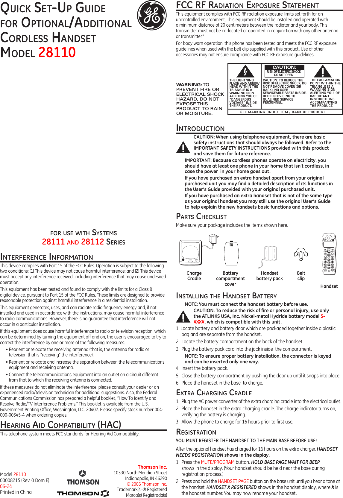 HandsetBeltclipHandset battery packBattery compartment coverCharge CradleDECTTMINTERFERENCE FREECOMMUNICATIONCHARGEQuick Set-up Guidefor optional/additional  cordleSS HandSet Model 28110Thomson Inc.10330 North Meridian StreetIndianapolis, IN 46290© 2006 Thomson Inc. Trademark(s) ® RegisteredMarca(s) Registrada(s)Model 28110 00008215 (Rev. 0 Dom E) 06-24 Printed in Chinainterference inforMationThis device complies with Part 15 of the FCC Rules. Operation is subject to the following two conditions: (1) This device may not cause harmful interference; and (2) This device must accept any interference received, including interference that may cause undesired operation.This equipment has been tested and found to comply with the limits for a Class B digital device, pursuant to Part 15 of the FCC Rules. These limits are designed to provide reasonable protection against harmful interference in a residential installation.This equipment generates, uses, and can radiate radio frequency energy and, if not installed and used in accordance with the instructions, may cause harmful interference to radio communications. However, there is no guarantee that interference will not occur in a particular installation.If this equipment does cause harmful interference to radio or television reception, which can be determined by turning the equipment off and on, the user is encouraged to try to correct the interference by one or more of the following measures:• Reorient or relocate the receiving antenna (that is, the antenna for radio or television that is “receiving” the interference).• Reorient or relocate and increase the separation between the telecommunications equipment and receiving antenna.• Connect the telecommunications equipment into an outlet on a circuit different from that to which the receiving antenna is connected.If these measures do not eliminate the interference, please consult your dealer or an experienced radio/television technician for additional suggestions. Also, the Federal Communications Commission has prepared a helpful booklet, “How To Identify and Resolve Radio/TV Interference Problems.” This booklet is available from the U.S. Government Printing Ofce, Washington, D.C. 20402. Please specify stock number 004-000-00345-4 when ordering copies.HearinG aid coMpatibility (Hac)This telephone system meets FCC standards for Hearing Aid Compatibility.fcc rf radiation expoSure StateMentThis equipment complies with FCC RF radiation exposure limits set forth for an uncontrolled environment. This equipment should be installed and operated with a minimum distance of 20 centimeters between the radiator and your body. This transmitter must not be co-located or operated in conjunction with any other antenna or transmitter.”For body worn operation, this phone has been tested and meets the FCC RF exposure guidelines when used with the belt clip supplied with this product. Use of other accessories may not ensure compliance with FCC RF exposure guidelines.SEE MARKING ON BOTTOM / BACK OF PRODUCTRISK OF ELECTRIC SHOCK            DO NOT OPENWARNING: TOPREVENT FIRE ORELECTRICAL SHOCKHAZARD, DO NOTEXPOSE THISPRODUCT  TO RAINOR MOISTURE.THE LIGHTNINGFLASH AND ARROWHEAD WITHIN THETRIANGLE IS AWARNING SIGNALERTING YOU OF“DANGEROUSVOLTAGE” INSIDETHE PRODUCT.CAUTION: TO REDUCE THERISK OF ELECTRIC SHOCK, DONOT REMOVE COVER (ORBACK). NO USERSERVICEABLE PARTS INSIDE.REFER SERVICING TOQUALIFIED SERVICEPERSONNEL.THE EXCLAMATIONPOINT WITHIN THETRIANGLE IS AWARNING SIGNALERTING YOU  OFIMPORTANTINSTRUCTIONSACCOMPANYINGTHE PRODUCT.CAUTION:introductionCAUTION: When using telephone equipment, there are basic safety instructions that should always be followed. Refer to the IMPORTANT SAFETY INSTRUCTIONS provided with this product and save them for future reference.IMPORTANT: Because cordless phones operate on electricity, you should have at least one phone in your home that isn’t cordless, in case the power  in your home goes out.If you have purchased an extra handset apart from your original purchased unit you may find a detailed description of its functions in the User’s Guide provided with your original purchased unit. If you have purchased an extra handset that is not of the same type as your original handset you may still use the original User’s Guide to help explain the new handsets basic functions and options.  partS cHeckliSt Make sure your package includes the items shown here.for uSe witH SySteMS  28111 and 28112 SerieSinStallinG tHe HandSet batteryNOTE: You must connect the handset battery before use. CAUTION: To reduce the risk of fire or personal injury, use only the ATLINKS USA, Inc. Nickel-metal Hydride battery model 5-XXXX, which is compatible with this unit.1. Locate battery and battery door which are packaged together inside a plastic bag and are separate from the handset.2.  Locate the battery compartment on the back of the handset.3.  Plug the battery pack cord into the jack inside  the compartment.NOTE: To ensure proper battery installation, the connector is keyed and can be inserted only one way.4.  Insert the battery pack.5.  Close the battery compartment by pushing the door up until it snaps into place.6.  Place the handset in the base  to charge.extra cHarGinG cradle1.  Plug the AC power converter of the extra charging cradle into the electrical outlet.2.  Place the handset in the extra charging cradle. The charge indicator turns on, verifying the battery is charging. 3.  Allow the phone to charge for 16 hours prior to rst use.reGiStrationYOU MUST REGISTER THE HANDSET TO THE MAIN BASE BEFORE USE!After the optional handset has charged for 16 hours on the extra charger, HANDSET NEEDS REGISTRATION shows in the display.1.  Press the MUTE/PROGRAM button. HOLD BASE PAGE WAIT FOR BEEP shows in the display. (Your handset should be held near the base during registration process.)2.  Press and hold the HANDSET PAGE button on the base unit until you hear a tone at the handset. HANDSET X REGISTERED shows in the handset display, where X is the handset number. You may now rename your handset.TALKCALLBACKDECTTMINTERFERENCE FREECOMMUNICATIONFORMATCONFREDIAL SPEAKER PROGRAMDELETEINT MUTEABCDECGHIJKLMNOPORS TUVWXYZOPERMEMORYEXITFLASH0#123456789CALLER ID-VOLUME