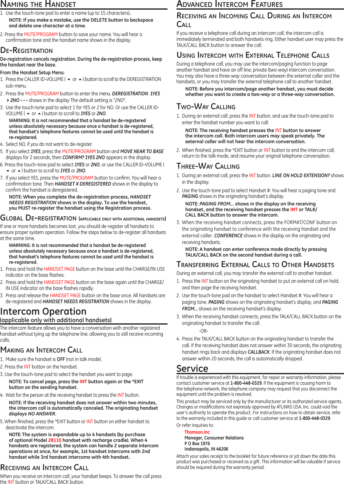 naMinG tHe HandSet1.  Use the touch-tone pad to enter a name (up to 15 characters)..NOTE: If you make a mistake, use the DELETE button to backspace and delete one character at a time.2. Press the MUTE/PROGRAM button to save your name. You will hear a conrmation tone and the handset name shows in the display.de-reGiStrationDe-registration cancels registration. During the de-registration process, keep the handset near the base.From the Handset Setup Menu:1.  Press the CALLER ID-VOLUME ( 6 or 5) button to scroll to the DEREGISTRATION sub-menu.2.  Press the MUTE/PROGRAM button to enter the menu. DEREGISTRATION  1YES  42NO - - - shows in the display The default setting is &quot;2NO&quot;.3.  Use the touch-tone pad to select 1 for YES or 2 for NO. Or use the CALLER ID-VOLUME ( 6 or 5) button to scroll to 1YES or 2NO.WARNING: It is not recommended that a handset be de-registered unless absolutely necessary because once a handset is de-registered, that handset’s telephone features cannot be used until the handset is re-registered.4.  Select NO, if you do not want to de-register.5.  If you select 1YES, press the MUTE/PROGRAM button and MOVE NEAR TO BASE displays for 2 seconds, then CONFIRM? 1YES 2NO appears in the display.6. Press the touch-tone pad to select 1YES or 2NO, or use the CALLER ID-VOLUME ( 6 or 5) button to scroll to 1YES or 2NO.7.  If you select YES, press the MUTE/PROGRAM button to conrm. You will hear a conrmation tone. Then HANDSET X DEREGISTERED shows in the display to conrm the handset is deregistered.NOTE: When you complete the de-registration process, HANDSET  NEEDS REGISTRATION shows in the display. To use the handset,  you MUST re-register the handset using the Registration process.Global de-reGiStration (applicable only witH additional HandSetS)If one or more handsets becomes lost, you should de-register all handsets to ensure proper system operation. Follow the steps below to de-register all handsets at the same time.WARNING: It is not recommended that a handset be de-registered unless absolutely necessary because once a handset is de-registered, that handset’s telephone features cannot be used until the handset is re-registered.1.  Press and hold the HANDSET PAGE button on the base until the CHARGE/IN USE indicator on the base ashes.2.  Press and hold the HANDSET PAGE button on the base again until the CHARGE/IN USE indicator on the base ashes rapidly.3.  Press and release the HANDSET PAGE button on the base once. All handsets are de-registered and HANDSET NEEDS REGISTRATION shows in the display.Intercom Operation (applicable only with additional handsets)The intercom feature allows you to have a conversation with another registered handset without tying up the telephone line, allowing you to still receive incoming calls.MakinG an intercoM call1.  Make sure the handset is OFF (not in talk mode).2. Press the INT button on the handset.3. Use the touch-tone pad to select the handset you want to page.NOTE: To cancel page, press the INT button again or the *EXIT button on the sending handset.4.  Wait for the person at the receiving handset to press the INT button.NOTE: If the receiving handset does not answer within two minutes, the intercom call is automatically canceled. The originating handset displays NO ANSWER.5. When nished, press the *EXIT button or INT button on either handset to deactivate the intercom.NOTE: The system is expandable up to 4 handsets (by purchase of optional Model 28110 handset with recharge cradle). When 4 handsets are registered, the system can handle 2 separate intercom operations at once, for example, 1st handset intercoms with 2nd handset while 3rd handset intercoms with 4th handset.receivinG an intercoM callWhen you receive an intercom call, your handset beeps. To answer the call press the INT button or TALK/CALL BACK button.advanced intercoM featureSreceivinG an incoMinG call durinG an intercoM callIf you receive a telephone call during an intercom call, the intercom call is immediately terminated and both handsets ring. Either handset user may press the TALK/CALL BACK button to answer the call.uSinG intercoM witH external telepHone callSDuring a telephone call, you may use the intercom/paging function to page another handset and have an off line, private (two-way) intercom conversation. You may also have a three-way conversation between the external caller and the handsets, or you may transfer the external telephone call to another handset.NOTE: Before you intercom/page another handset, you must decide whether you want to create a two-way or a three-way conversation.two-way callinG1.  During an external call, press the INT button, and use the touch-tone pad to enter the handset number you want to call.NOTE: The receiving handset presses the INT button to answer the intercom call. Both intercom users may speak privately. The external caller will not hear the intercom conversation.2.  When nished, press the *EXIT button or INT button to end the intercom call, return to the talk mode, and resume your original telephone conversation.tHree-way callinG1.  During an external call, press the INT button. LINE ON HOLD EXTENSION? shows in the display.2.  Use the touch-tone pad to select Handset #. You will hear a paging tone and PAGING shows in the originating handset’s display.NOTE: PAGING FROM... shows in the display on the receiving handset, and the receiving handset presses the INT or TALK/CALL BACK button to answer the intercom.3.  When the receiving handset connects, press the FORMAT/CONF button on the originating handset to conference with the receiving handset and the external caller. CONFERENCE shows in the display on the originating and receiving handsets.NOTE: A handset can enter conference mode directly by pressing TALK/CALL BACK on the second handset during a call.tranSferrinG external callS to otHer HandSetSDuring an external call, you may transfer the external call to another handset.1.  Press the INT button on the originating handset to put an external call on hold, and then page the receiving handset.2.  Use the touch-tone pad on the handset to select Handset #. You will hear a paging tone. PAGING shows on the originating handset’s display, and PAGING FROM... shows on the receiving handset’s display.3.  When the receiving handset connects, press the TALK/CALL BACK button on the originating handset to transfer the call.    -OR-4.  Press the TALK/CALL BACK button on the originating handset to transfer the call. If the receiving handset does not answer within 30 seconds, the originating handset rings back and displays CALLBACK. If the originating handset does not answer within 20 seconds, the call is automatically dropped.ServiceIf trouble is experienced with this equipment, for repair or warranty information, please contact customer service at 1-800-448-0329. If the equipment is causing harm to the telephone network, the telephone company may request that you disconnect the equipment until the problem is resolved.This product may be serviced only by the manufacturer or its authorized service agents. Changes or modications not expressly approved by ATLINKS USA, Inc. could void the user’s authority to operate this product. For instructions on how to obtain service, refer to the warranty included in this guide or call customer service at 1-800-448-0329.Or refer inquiries to:Thomson.Inc Manager, Consumer Relations P O Box 1976 Indianapolis, IN 46206Attach your sales receipt to the booklet for future reference or jot down the date this product was purchased or received as a gift. This information will be valuable if service should be required during the warranty period.