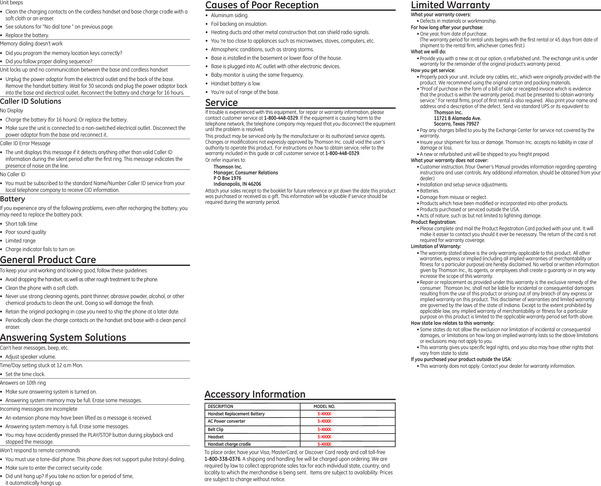 To place order, have your Visa, MasterCard, or Discover Card ready and call toll-free 1-800-338-0376. A shipping and handling fee will be charged upon ordering. We are required by law to collect appropriate sales tax for each individual state, country, and locality to which the merchandise is being sent.  Items are subject to availability. Prices are subject to change without notice. Accessory InformationDESCRIPTION  MODEL NO.Handset Replacement Battery  5-XXXXAC Power converter  5-XXXXBelt Clip  5-XXXXHeadset  5-XXXXHandset charge cradle   5-XXXXUnit beeps•  Clean the charging contacts on the cordless handset and base charge cradle with a soft cloth or an eraser.•  See solutions for “No dial tone ” on previous page.•  Replace the battery.Memory dialing doesn’t work•  Did you program the memory location keys correctly?•  Did you follow proper dialing sequence?Unit locks up and no communication between the base and cordless handset•  Unplug the power adaptor from the electrical outlet and the back of the base. Remove the handset battery. Wait for 30 seconds and plug the power adaptor back into the base and electrical outlet. Reconnect the battery and charge for 16 hours.Caller ID SolutionsNo Display•  Charge the battery (for 16 hours). Or replace the battery.•  Make sure the unit is connected to a non-switched electrical outlet. Disconnect the power adaptor from the base and reconnect it.Caller ID Error Message•  The unit displays this message if it detects anything other than valid Caller ID information during the silent period after the rst ring. This message indicates the presence of noise on the line.No Caller ID•  You must be subscribed to the standard Name/Number Caller ID service from your local telephone company to receive CID information.BatteryIf you experience any of the following problems, even after recharging the battery, you may need to replace the battery pack:•  Short talk time•  Poor sound quality•  Limited range•  Charge indicator fails to turn onGeneral Product CareTo keep your unit working and looking good, follow these guidelines:•  Avoid dropping the handset, as well as other rough treatment to the phone.•  Clean the phone with a soft cloth.•  Never use strong cleaning agents, paint thinner, abrasive powder, alcohol, or other chemical products to clean the unit. Doing so will damage the nish.•  Retain the original packaging in case you need to ship the phone at a later date.•  Periodically clean the charge contacts on the handset and base with a clean pencil eraser.Answering System SolutionsCan’t hear messages, beep, etc.•  Adjust speaker volume.Time/Day setting stuck at 12 a.m Mon.•  Set the time clock. Answers on 10th ring•  Make sure answering system is turned on.•  Answering system memory may be full. Erase some messages.Incoming messages are incomplete•  An extension phone may have been lifted as a message is received.•  Answering system memory is full. Erase some messages.•  You may have accidently pressed the PLAY/STOP button during playback and stopped the message.Won’t respond to remote commands•  You must use a tone-dial phone. This phone does not support pulse (rotary) dialing.•  Make sure to enter the correct security code.•  Did unit hang up? If you take no action for a period of time,  it automatically hangs up.Causes of Poor Reception•  Aluminum siding.•  Foil backing on insulation.•  Heating ducts and other metal construction that can shield radio signals.•  You ’re too close to appliances such as microwaves, stoves, computers, etc.•  Atmospheric conditions, such as strong storms.•  Base is installed in the basement or lower oor of the house.•  Base is plugged into AC outlet with other electronic devices.•  Baby monitor is using the same frequency.•  Handset battery is low.•  You’re out of range of the base.ServiceIf trouble is experienced with this equipment, for repair or warranty information, please contact customer service at 1-800-448-0329. If the equipment is causing harm to the telephone network, the telephone company may request that you disconnect the equipment until the problem is resolved.This product may be serviced only by the manufacturer or its authorized service agents. Changes or modications not expressly approved by Thomson Inc. could void the user’s authority to operate this product. For instructions on how to obtain service, refer to the warranty included in this guide or call customer service at 1-800-448-0329.Or refer inquiries to:Thomson Inc. Manager, Consumer Relations P O Box 1976 Indianapolis, IN 46206Attach your sales receipt to the booklet for future reference or jot down the date this product was purchased or received as a gift. This information will be valuable if service should be required during the warranty period.Limited WarrantyWhat your warranty covers:• Defects in materials or workmanship.For how long after your purchase:• One year, from date of purchase. (The warranty period for rental units begins with the rst rental or 45 days from date of shipment to the rental rm, whichever comes rst.)What we will do:• Provide you with a new or, at our option, a refurbished unit. The exchange unit is under warranty for the remainder of the original product’s warranty period.How you get service:• Properly pack your unit. Include any cables, etc., which were originally provided with the product. We recommend using the original carton and packing materials.• ”Proof of purchase in the form of a bill of sale or receipted invoice which is evidence that the product is within the warranty period, must be presented to obtain warranty service.” For rental rms, proof of rst rental is also required.  Also print your name and address and a description of the defect. Send via standard UPS or its equivalent to:    Thomson Inc.   11721 B Alameda Ave.   Socorro, Texas 79927• Pay any charges billed to you by the Exchange Center for service not covered by the warranty.• Insure your shipment for loss or damage. Thomson Inc. accepts no liability in case of damage or loss.• A new or refurbished unit will be shipped to you freight prepaid.What your warranty does not cover:• Customer instruction. (Your Owner’s Manual provides information regarding operating instructions and user controls. Any additional information, should be obtained from your dealer.)• Installation and setup service adjustments.• Batteries.• Damage from misuse or neglect.• Products which have been modied or incorporated into other products.• Products purchased or serviced outside the USA.• Acts of nature, such as but not limited to lightning damage.Product Registration:• Please complete and mail the Product Registration Card packed with your unit. It will make it easier to contact you should it ever be necessary. The return of the card is not required for warranty coverage.Limitation of Warranty:• The warranty stated above is the only warranty applicable to this product. All other warranties, express or implied (including all implied warranties of merchantability or tness for a particular purpose) are hereby disclaimed. No verbal or written information given by Thomson Inc., its agents, or employees shall create a guaranty or in any way increase the scope of this warranty.• Repair or replacement as provided under this warranty is the exclusive remedy of the consumer.  Thomson Inc. shall not be liable for incidental or consequential damages resulting from the use of this product or arising out of any breach of any express or implied warranty on this product. This disclaimer of warranties and limited warranty are governed by the laws of the state of Indiana. Except to the extent prohibited by applicable law, any implied warranty of merchantability or tness for a particular purpose on this product is limited to the applicable warranty period set forth above.How state law relates to this warranty:• Some states do not allow the exclusion nor limitation of incidental or consequential damages, or limitations on how long an implied warranty lasts so the above limitations or exclusions may not apply to you.• This warranty gives you specic legal rights, and you also may have other rights that vary from state to state.If you purchased your product outside the USA:• This warranty does not apply. Contact your dealer for warranty information.