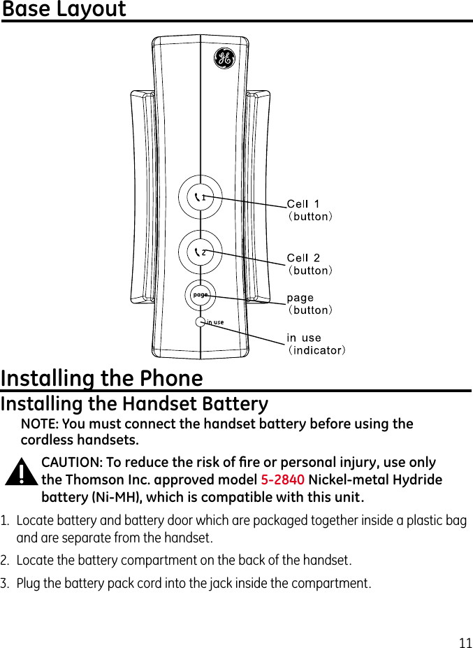 11Base LayoutInstalling the PhoneInstalling the Handset BatteryNOTE: You must connect the handset battery before using the cordless handsets.CAUTION: To reduce the risk of ﬁre or personal injury, use only the Thomson Inc. approved model 5-2840 Nickel-metal Hydride battery (Ni-MH), which is compatible with this unit.1.  Locate battery and battery door which are packaged together inside a plastic bag and are separate from the handset.2.  Locate the battery compartment on the back of the handset.3.  Plug the battery pack cord into the jack inside the compartment.