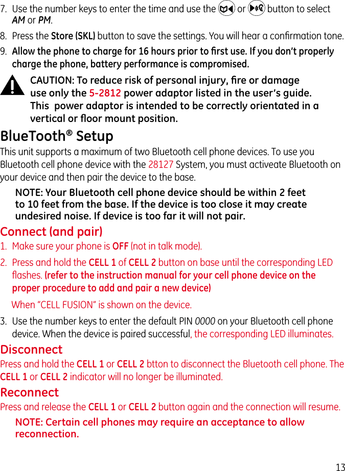 137.  Use the number keys to enter the time and use the   or   button to select AM or PM.8.  Press the Store (SKL) button to save the settings. You will hear a conﬁrmation tone.9.  Allow the phone to charge for 16 hours prior to ﬁrst use. If you don’t properly charge the phone, battery performance is compromised.CAUTION: To reduce risk of personal injury, ﬁre or damage use only the 5-2812 power adaptor listed in the user’s guide. This  power adaptor is intended to be correctly orientated in a vertical or ﬂoor mount position.BlueTooth® SetupThis unit supports a maximum of two Bluetooth cell phone devices. To use you Bluetooth cell phone device with the 28127 System, you must activeate Bluetooth on your device and then pair the device to the base.NOTE: Your Bluetooth cell phone device should be within 2 feet to 10 feet from the base. If the device is too close it may create undesired noise. If device is too far it will not pair.Connect (and pair)1.  Make sure your phone is OFF (not in talk mode).2.  Press and hold the CELL 1 of CELL 2 button on base until the corresponding LED ﬂashes. (refer to the instruction manual for your cell phone device on the proper procedure to add and pair a new device)When “CELL FUSION” is shown on the device.3.  Use the number keys to enter the default PIN 0000 on your Bluetooth cell phone device. When the device is paired successful, the corresponding LED illuminates.DisconnectPress and hold the CELL 1 or CELL 2 btton to disconnect the Bluetooth cell phone. The CELL 1 or CELL 2 indicator will no longer be illuminated.ReconnectPress and release the CELL 1 or CELL 2 button again and the connection will resume.NOTE: Certain cell phones may require an acceptance to allow reconnection.