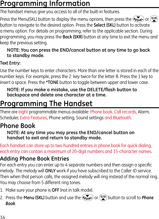 14Programming InformationThe handset menus give you access to all of the built-in features.Press the Menu(SKL) button to display the menu oprions, then press the   or   button to navigate to the desired option. Press the Select (SKL) button to activate a menu option. For details on programming, refer to the applicable section. During programming, you may press the Back (SKR) button at any time to exit the menu and keep the previous setting.NOTE: You can press the END/cancel button at any time to go back to standby mode.Text Entry:Use the number keys to enter characters. More than one letter is stored in each of the number keys. For example, press the 2  key twice for the letter B. Press the 1 key to insert a space. Press the *TONE button to toggle between upper and lower case.NOTE: If you make a mistake, use the DELETE/ﬂash button to backspace and delete one character at a time.Programming The HandsetThere are eight programmable menus available: Phone book, Call records, Alarm, Scheduler, Extra Features, Phone setting, Sound settings and Bluetooth.Phone BookNOTE: At any time you may press the END/cancel button on handset to exit and return to standby mode.Each handset can store up to two hundred entries in phone book for quick dialing, each entry can contain a maximum of 20-digit numbers and 15-character names.Adding Phone Book EntriesFor each entry you can enter up to 4 separate numbers and then assign a speciﬁc melody. The melody will ONLY work if you have subscribed to the Caller ID service. Then when that person calls, the assigned melody will ring instead of the normal ring.  You may choose from 5 different ring tones.1.  Make sure your phone is OFF (not in talk mode). 2.  Press the Menu (SKL) button and use the   or   button to scroll to Phone Book. 