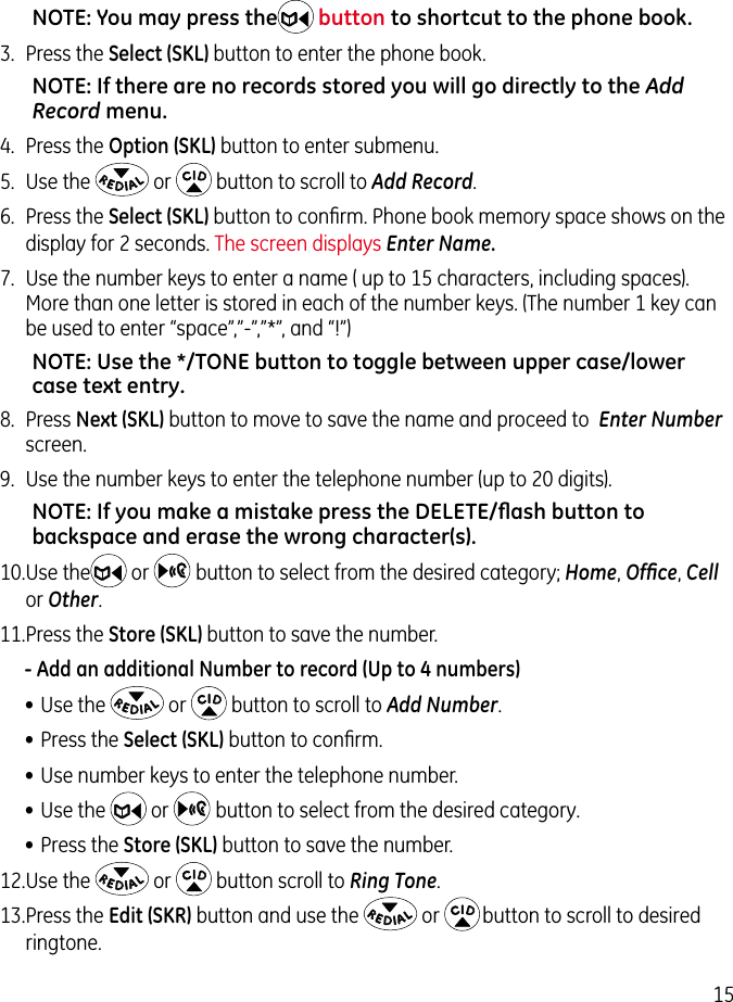 15NOTE: You may press the button to shortcut to the phone book.3.  Press the Select (SKL) button to enter the phone book.NOTE: If there are no records stored you will go directly to the Add Record menu.4.  Press the Option (SKL) button to enter submenu.5.  Use the   or   button to scroll to Add Record.6.  Press the Select (SKL) button to conﬁrm. Phone book memory space shows on the display for 2 seconds. The screen displays Enter Name. 7.  Use the number keys to enter a name ( up to 15 characters, including spaces). More than one letter is stored in each of the number keys. (The number 1 key can be used to enter “space”,”-”,”*”, and “!”)NOTE: Use the */TONE button to toggle between upper case/lower case text entry.8.  Press Next (SKL) button to move to save the name and proceed to  Enter Number screen.9.  Use the number keys to enter the telephone number (up to 20 digits).NOTE: If you make a mistake press the DELETE/ﬂash button to backspace and erase the wrong character(s). 10. Use the  or    button to select from the desired category; Home, Ofﬁce, Cell or Other.11. Press the Store (SKL) button to save the number. - Add an additional Number to record (Up to 4 numbers)• Use the   or   button to scroll to Add Number.• Press the Select (SKL) button to conﬁrm.• Use number keys to enter the telephone number.• Use the   or    button to select from the desired category.• Press the Store (SKL) button to save the number.12. Use the   or   button scroll to Ring Tone.13. Press the Edit (SKR) button and use the   or   button to scroll to desired ringtone.