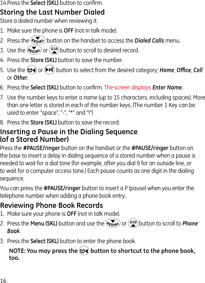 1614. Press the Select (SKL) button to conﬁrm.Storing the Last Number DialedStore a dialed number when reviewing it:1.  Make sure the phone is OFF (not in talk mode).2.  Press the   button on the handset to access the Dialed Calls menu.3.  Use the   or   button to scroll to desired record.4.  Press the Store (SKL) button to save the number.5.  Use the   or    button to select from the desired category; Home, Ofﬁce, Cell or Other.6.  Press the Select (SKL) button to conﬁrm. The screen displays Enter Name.7.  Use the number keys to enter a name (up to 15 characters, including spaces). More than one letter is stored in each of the number keys. (The number 1 Key can be used to enter “space”, “-”, “*” and “!”)   8.  Press the Store (SKL) button to save the record.Inserting a Pause in the Dialing Sequence (of a Stored Number)Press the #PAUSE/ringer button on the handset or the #PAUSE/ringer button on the base to insert a delay in dialing sequence of a stored number when a pause is needed to wait for a dial tone (for example, after you dial 9 for an outside line, or to wait for a computer access tone.) Each pause counts as one digit in the dialing sequence.You can press the #PAUSE/ringer button to insert a P (pause) when you enter the telephone number when adding a phone book entry.Reviewing Phone Book Records1.  Make sure your phone is OFF (not in talk mode). 2.  Press the Menu (SKL) button and use the   or   button to scroll to Phone Book. 3.  Press the Select (SKL) button to enter the phone book.NOTE: You may press the  button to shortcut to the phone book, too.