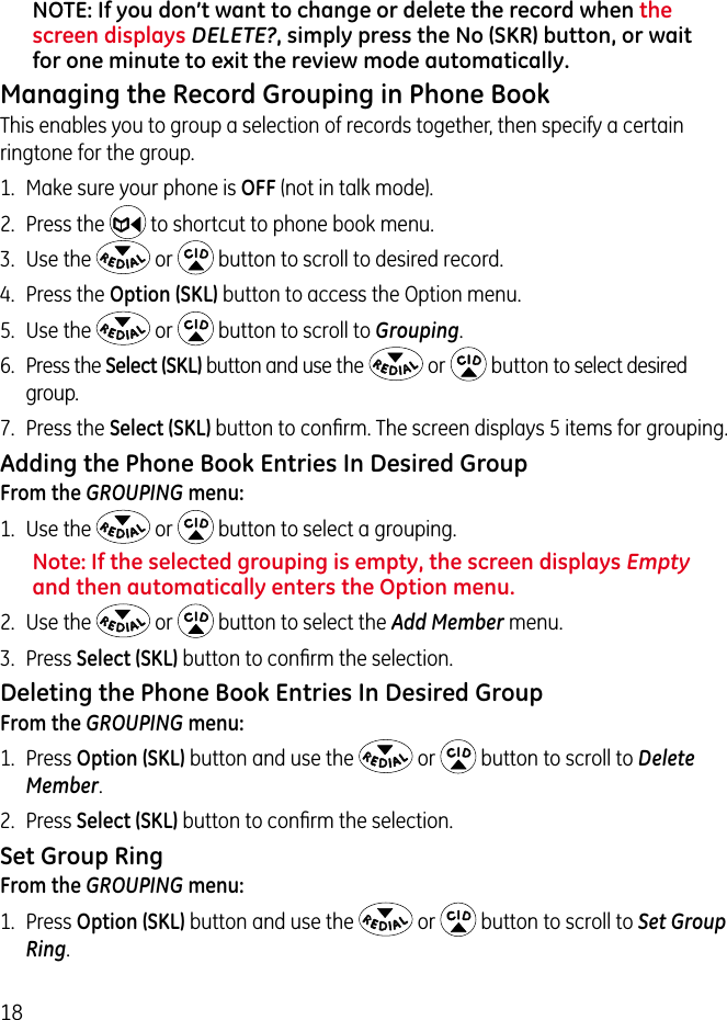 18NOTE: If you don’t want to change or delete the record when the screen displays DELETE?, simply press the No (SKR) button, or wait for one minute to exit the review mode automatically.Managing the Record Grouping in Phone BookThis enables you to group a selection of records together, then specify a certain ringtone for the group.1.  Make sure your phone is OFF (not in talk mode).2.  Press the   to shortcut to phone book menu.3.  Use the   or   button to scroll to desired record.4.  Press the Option (SKL) button to access the Option menu. 5.  Use the   or   button to scroll to Grouping.6.  Press the Select (SKL) button and use the   or   button to select desired group.7.  Press the Select (SKL) button to conﬁrm. The screen displays 5 items for grouping. Adding the Phone Book Entries In Desired GroupFrom the GROUPING menu:1.  Use the   or   button to select a grouping.Note: If the selected grouping is empty, the screen displays Empty and then automatically enters the Option menu.2.  Use the   or   button to select the Add Member menu.3.  Press Select (SKL) button to conﬁrm the selection.Deleting the Phone Book Entries In Desired GroupFrom the GROUPING menu:1.  Press Option (SKL) button and use the   or   button to scroll to Delete Member.2.  Press Select (SKL) button to conﬁrm the selection.Set Group RingFrom the GROUPING menu:1.  Press Option (SKL) button and use the   or   button to scroll to Set Group Ring.