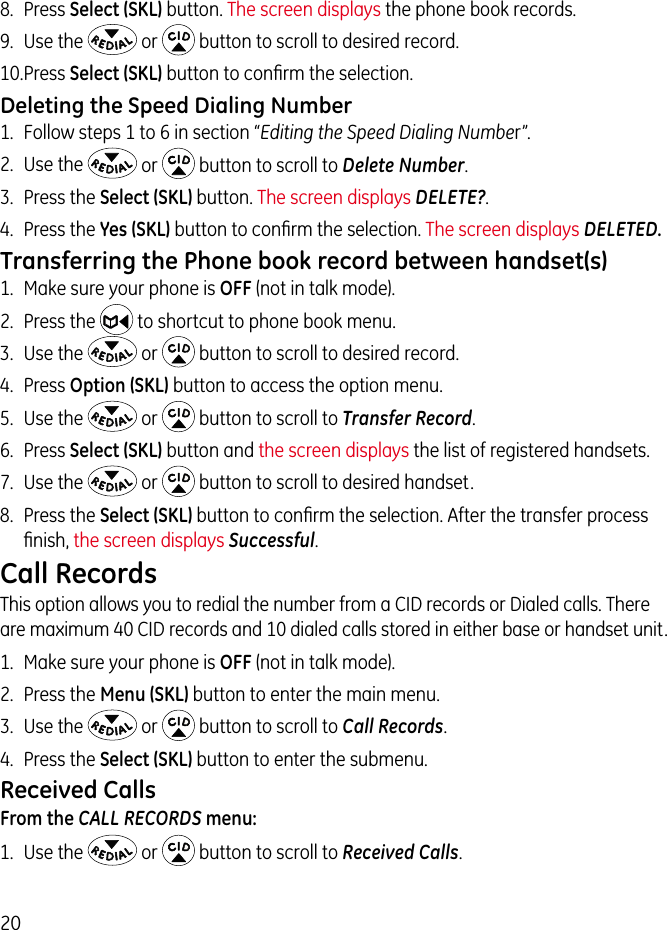 208.  Press Select (SKL) button. The screen displays the phone book records.9.  Use the   or   button to scroll to desired record.10. Press Select (SKL) button to conﬁrm the selection.Deleting the Speed Dialing Number1.  Follow steps 1 to 6 in section “Editing the Speed Dialing Number”.2.  Use the   or   button to scroll to Delete Number.3.  Press the Select (SKL) button. The screen displays DELETE?.4.  Press the Yes (SKL) button to conﬁrm the selection. The screen displays DELETED. Transferring the Phone book record between handset(s) 1.  Make sure your phone is OFF (not in talk mode).2.  Press the   to shortcut to phone book menu.3.  Use the   or   button to scroll to desired record.4.  Press Option (SKL) button to access the option menu.5.  Use the   or   button to scroll to Transfer Record.6.  Press Select (SKL) button and the screen displays the list of registered handsets.7.  Use the   or   button to scroll to desired handset.8.  Press the Select (SKL) button to conﬁrm the selection. After the transfer process ﬁnish, the screen displays Successful.Call RecordsThis option allows you to redial the number from a CID records or Dialed calls. There are maximum 40 CID records and 10 dialed calls stored in either base or handset unit.1.  Make sure your phone is OFF (not in talk mode).2.  Press the Menu (SKL) button to enter the main menu.3.  Use the   or   button to scroll to Call Records.4.  Press the Select (SKL) button to enter the submenu.Received CallsFrom the CALL RECORDS menu:1.  Use the   or   button to scroll to Received Calls.