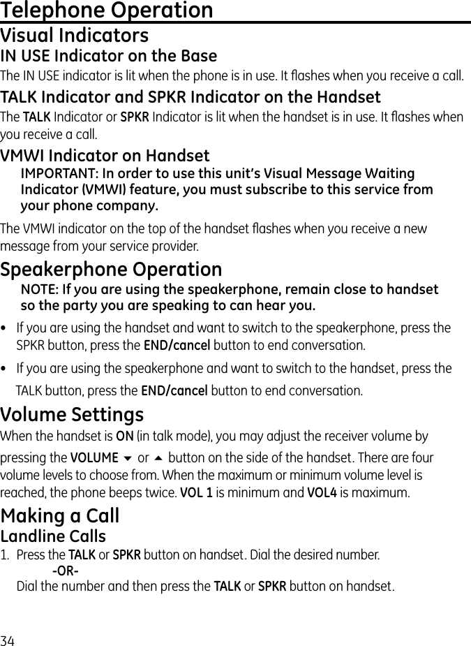 34Telephone OperationVisual Indicators IN USE Indicator on the BaseThe IN USE indicator is lit when the phone is in use. It ﬂashes when you receive a call.TALK Indicator and SPKR Indicator on the HandsetThe TALK Indicator or SPKR Indicator is lit when the handset is in use. It ﬂashes when you receive a call.VMWI Indicator on HandsetIMPORTANT: In order to use this unit’s Visual Message Waiting Indicator (VMWI) feature, you must subscribe to this service from your phone company.The VMWI indicator on the top of the handset ﬂashes when you receive a new message from your service provider.Speakerphone OperationNOTE: If you are using the speakerphone, remain close to handset so the party you are speaking to can hear you.•  If you are using the handset and want to switch to the speakerphone, press the SPKR button, press the END/cancel button to end conversation.•  If you are using the speakerphone and want to switch to the handset, press theTALK button, press the END/cancel button to end conversation.Volume SettingsWhen the handset is ON (in talk mode), you may adjust the receiver volume by pressing the VOLUME 6 or 5 button on the side of the handset. There are four volume levels to choose from. When the maximum or minimum volume level is reached, the phone beeps twice. VOL 1 is minimum and VOL4 is maximum.Making a CallLandline Calls1.  Press the TALK or SPKR button on handset. Dial the desired number.     -OR-   Dial the number and then press the TALK or SPKR button on handset.