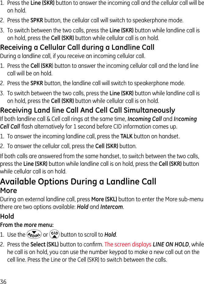 361.  Press the Line (SKR) button to answer the incoming call and the cellular call will be on hold.2.  Press the SPKR button, the cellular call will switch to speakerphone mode.3.  To switch between the two calls, press the Line (SKR) button while landline call is on hold, press the Cell (SKR) button while cellular call is on hold.Receiving a Cellular Call during a Landline CallDuring a landline call, if you receive an incoming cellular call.1.  Press the Cell (SKR) button to answer the incoming cellular call and the land line call will be on hold.2.  Press the SPKR button, the landline call will switch to speakerphone mode.3.  To switch between the two calls, press the Line (SKR) button while landline call is on hold, press the Cell (SKR) button while cellular call is on hold.Receiving Land line Call And Cell Call SimultaneouslyIf both landline call &amp; Cell call rings at the same time, Incoming Call and Incoming Cell Call ﬂash alternatively for 1 second before CID information comes up.1.  To answer the incoming landline call, press the TALK button on handset.2.  To answer the cellular call, press the Cell (SKR) button.If both calls are answered from the same handset, to switch between the two calls, press the Line (SKR) button while landline call is on hold, press the Cell (SKR) button while cellular call is on hold.Available Options During a Landline Call MoreDuring an external landline call, press More (SKL) button to enter the More sub-menu there are two options available: Hold and Intercom.HoldFrom the more menu:1.  Use the   or   button to scroll to Hold.2.  Press the Select (SKL) button to conﬁrm. The screen displays LINE ON HOLD, while he call is on hold, you can use the number keypad to make a new call out on the cell line. Press the Line or the Cell (SKR) to switch between the calls.