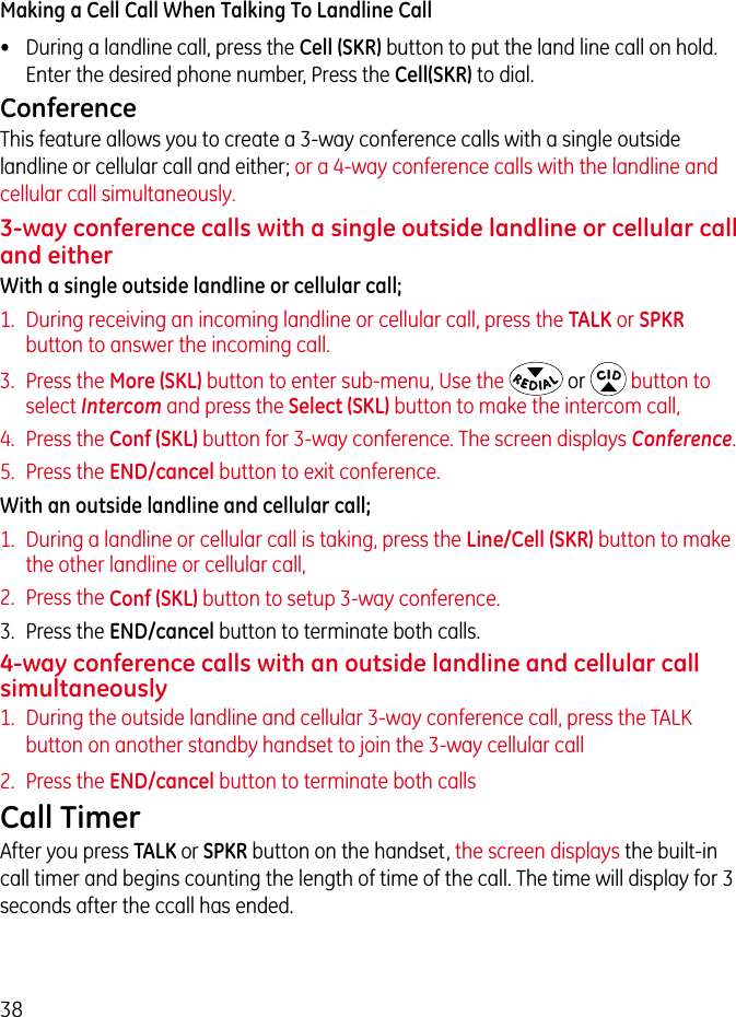 38Making a Cell Call When Talking To Landline Call•  During a landline call, press the Cell (SKR) button to put the land line call on hold. Enter the desired phone number, Press the Cell(SKR) to dial.Conference This feature allows you to create a 3-way conference calls with a single outside landline or cellular call and either; or a 4-way conference calls with the landline and cellular call simultaneously. 3-way conference calls with a single outside landline or cellular call and eitherWith a single outside landline or cellular call;1.  During receiving an incoming landline or cellular call, press the TALK or SPKR button to answer the incoming call.3.  Press the More (SKL) button to enter sub-menu, Use the  or   button to select Intercom and press the Select (SKL) button to make the intercom call, 4.  Press the Conf (SKL) button for 3-way conference. The screen displays Conference.5.  Press the END/cancel button to exit conference.With an outside landline and cellular call;1.  During a landline or cellular call is taking, press the Line/Cell (SKR) button to make the other landline or cellular call, 2.  Press the Conf (SKL) button to setup 3-way conference.3.  Press the END/cancel button to terminate both calls.4-way conference calls with an outside landline and cellular call simultaneously1.  During the outside landline and cellular 3-way conference call, press the TALK button on another standby handset to join the 3-way cellular call 2.  Press the END/cancel button to terminate both callsCall TimerAfter you press TALK or SPKR button on the handset, the screen displays the built-in call timer and begins counting the length of time of the call. The time will display for 3 seconds after the ccall has ended.