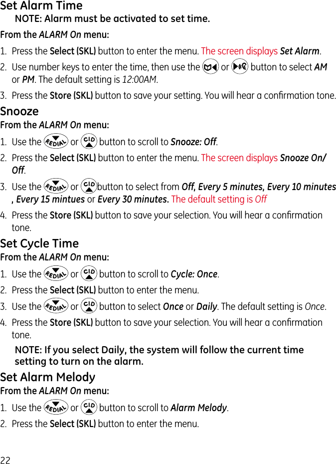 22Set Alarm TimeNOTE: Alarm must be activated to set time.From the ALARM On menu:1.  Press the Select (SKL) button to enter the menu. The screen displays Set Alarm.2.  Use number keys to enter the time, then use the   or    button to select AM or PM. The default setting is 12:00AM.3.  Press the Store (SKL) button to save your setting. You will hear a conﬁrmation tone.SnoozeFrom the ALARM On menu:1.  Use the   or   button to scroll to Snooze: Off.2.  Press the Select (SKL) button to enter the menu. The screen displays Snooze On/Off.3.  Use the   or  button to select from Off, Every 5 minutes, Every 10 minutes , Every 15 mintues or Every 30 minutes. The default setting is Off4.  Press the Store (SKL) button to save your selection. You will hear a conﬁrmation tone.Set Cycle TimeFrom the ALARM On menu:1.  Use the   or   button to scroll to Cycle: Once.2.  Press the Select (SKL) button to enter the menu. 3.  Use the   or   button to select Once or Daily. The default setting is Once.4.  Press the Store (SKL) button to save your selection. You will hear a conﬁrmation tone.NOTE: If you select Daily, the system will follow the current time setting to turn on the alarm.Set Alarm MelodyFrom the ALARM On menu:1.  Use the   or   button to scroll to Alarm Melody.2.  Press the Select (SKL) button to enter the menu.